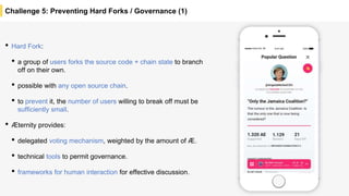 Challenge 5: Preventing Hard Forks / Governance (1)
• Hard Fork:
• a group of users forks the source code + chain state to branch
off on their own.
• possible with any open source chain.
• to prevent it, the number of users willing to break off must be
sufficiently small.
• Æternity provides:
• delegated voting mechanism, weighted by the amount of Æ.
• technical tools to permit governance.
• frameworks for human interaction for effective discussion.
 