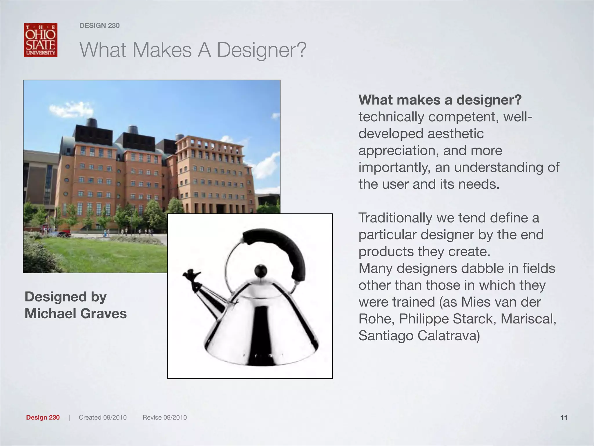 Design 230 | Created 09/2010 Revise 09/2010
DESIGN 230
What Makes A Designer?
What makes a designer?
technically competent, well-
developed aesthetic
appreciation, and more
importantly, an understanding of
the user and its needs.
Traditionally we tend deﬁne a
particular designer by the end
products they create.
Many designers dabble in ﬁelds
other than those in which they
were trained (as Mies van der
Rohe, Philippe Starck, Mariscal,
Santiago Calatrava)
11
Designed by
Michael Graves
 
