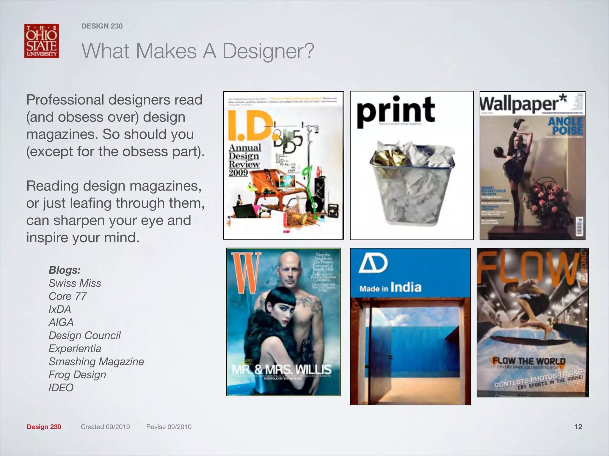 Design 230 | Created 09/2010 Revise 09/2010
DESIGN 230
What Makes A Designer?
Professional designers read
(and obsess over) design
magazines. So should you
(except for the obsess part).
Reading design magazines,
or just leaﬁng through them,
can sharpen your eye and
inspire your mind.
Blogs:
Swiss Miss
Core 77
IxDA
AIGA
Design Council
Experientia
Smashing Magazine
Frog Design
IDEO
12
 