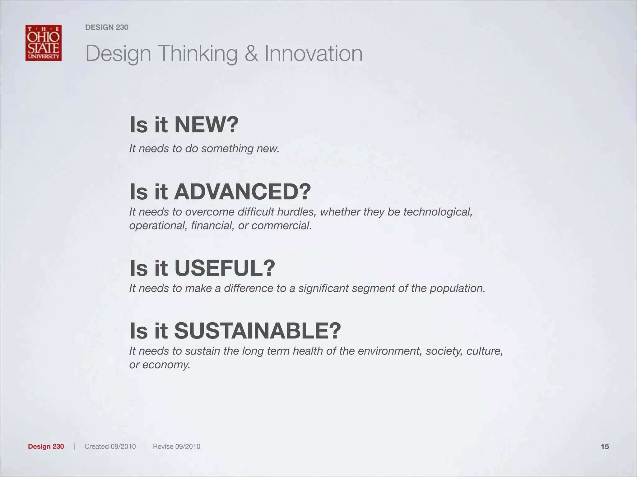 Design 230 | Created 09/2010 Revise 09/2010
DESIGN 230
Design Thinking & Innovation
Is it NEW?
It needs to do something new.
Is it ADVANCED?
It needs to overcome difﬁcult hurdles, whether they be technological,
operational, ﬁnancial, or commercial.
Is it USEFUL?
It needs to make a difference to a signiﬁcant segment of the population.
Is it SUSTAINABLE?
It needs to sustain the long term health of the environment, society, culture,
or economy.
15
 