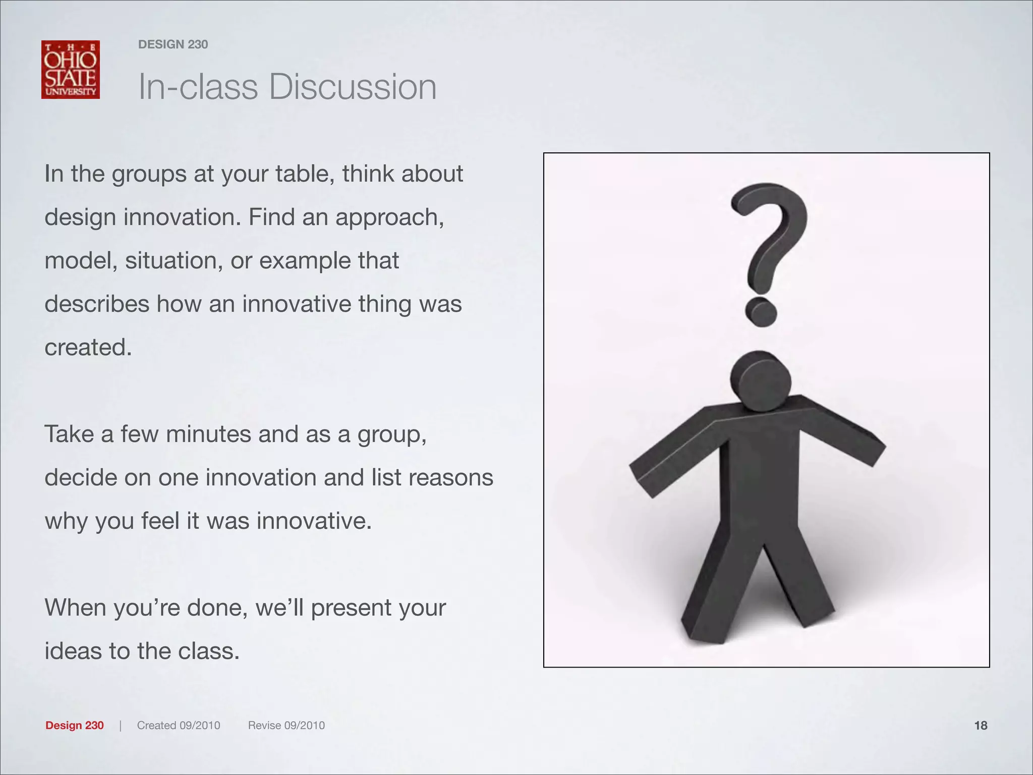 Design 230 | Created 09/2010 Revise 09/2010
DESIGN 230
In-class Discussion
In the groups at your table, think about
design innovation. Find an approach,
model, situation, or example that
describes how an innovative thing was
created.
Take a few minutes and as a group,
decide on one innovation and list reasons
why you feel it was innovative.
When you’re done, we’ll present your
ideas to the class.
18
 