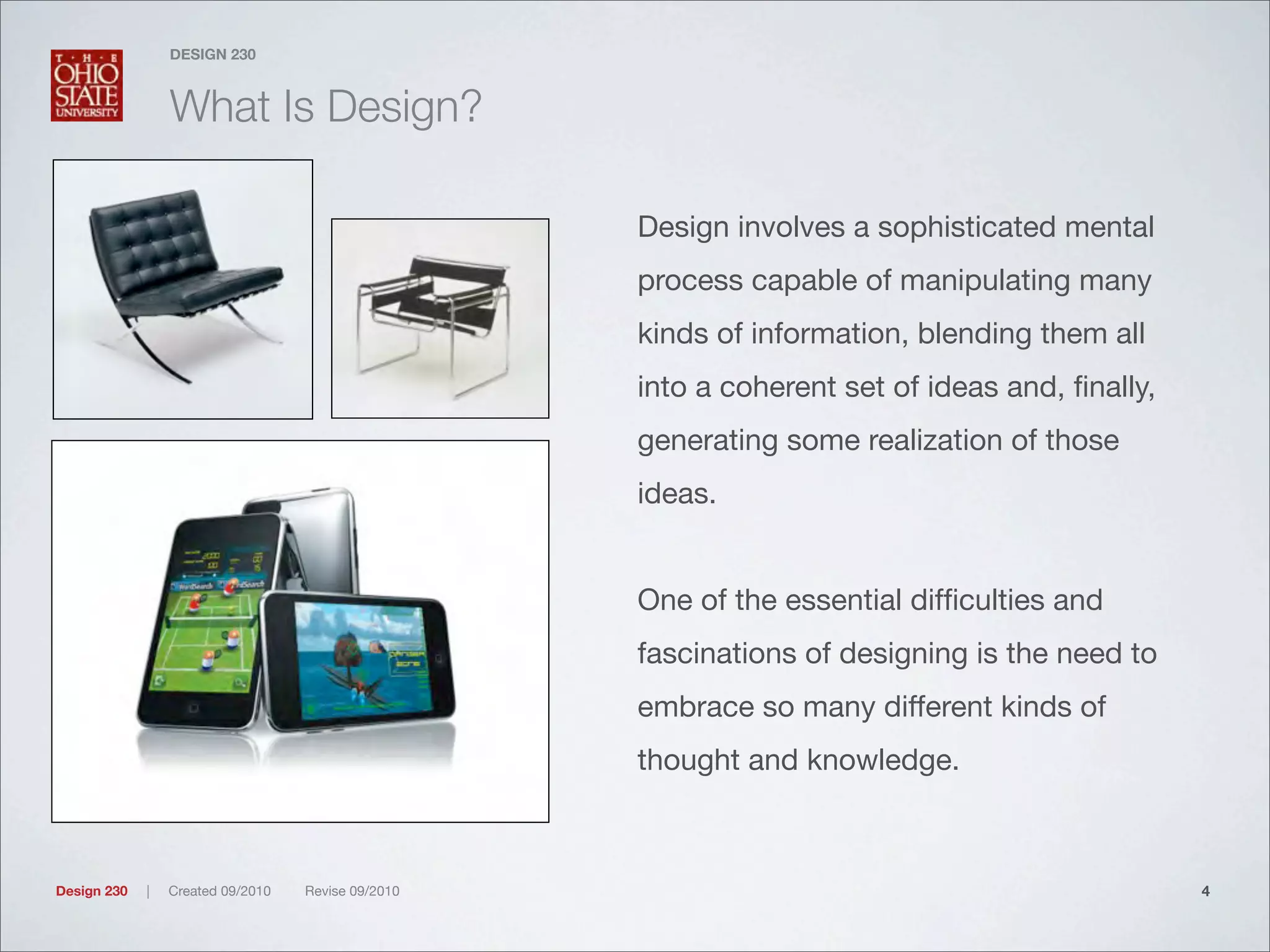 Design 230 | Created 09/2010 Revise 09/2010
DESIGN 230
What Is Design?
Design involves a sophisticated mental
process capable of manipulating many
kinds of information, blending them all
into a coherent set of ideas and, ﬁnally,
generating some realization of those
ideas.
One of the essential difﬁculties and
fascinations of designing is the need to
embrace so many different kinds of
thought and knowledge.
4
 