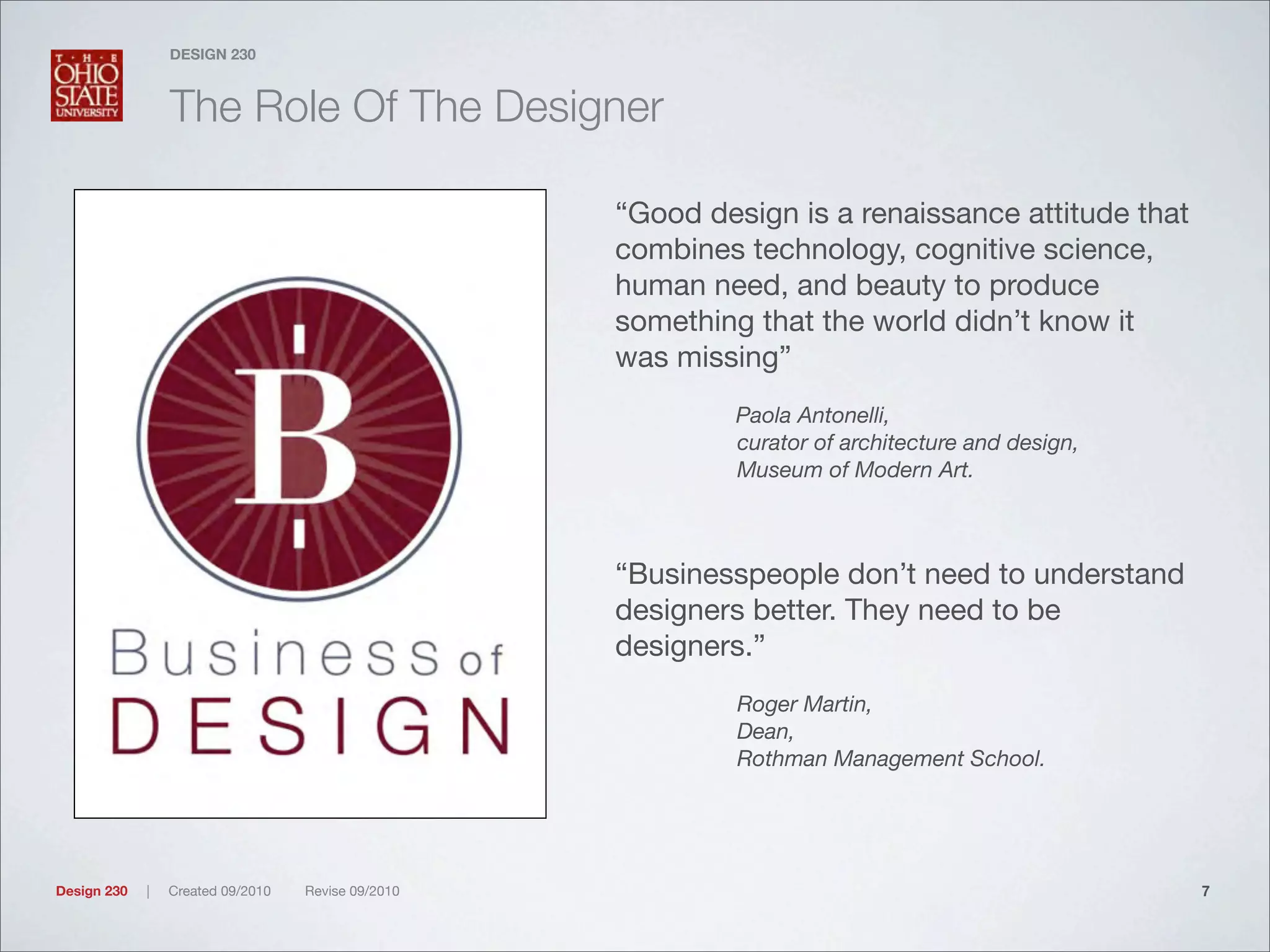 Design 230 | Created 09/2010 Revise 09/2010
DESIGN 230
The Role Of The Designer
“Good design is a renaissance attitude that
combines technology, cognitive science,
human need, and beauty to produce
something that the world didn’t know it
was missing”
Paola Antonelli,
curator of architecture and design,
Museum of Modern Art.
“Businesspeople don’t need to understand
designers better. They need to be
designers.”
Roger Martin,
Dean,
Rothman Management School.
7
 