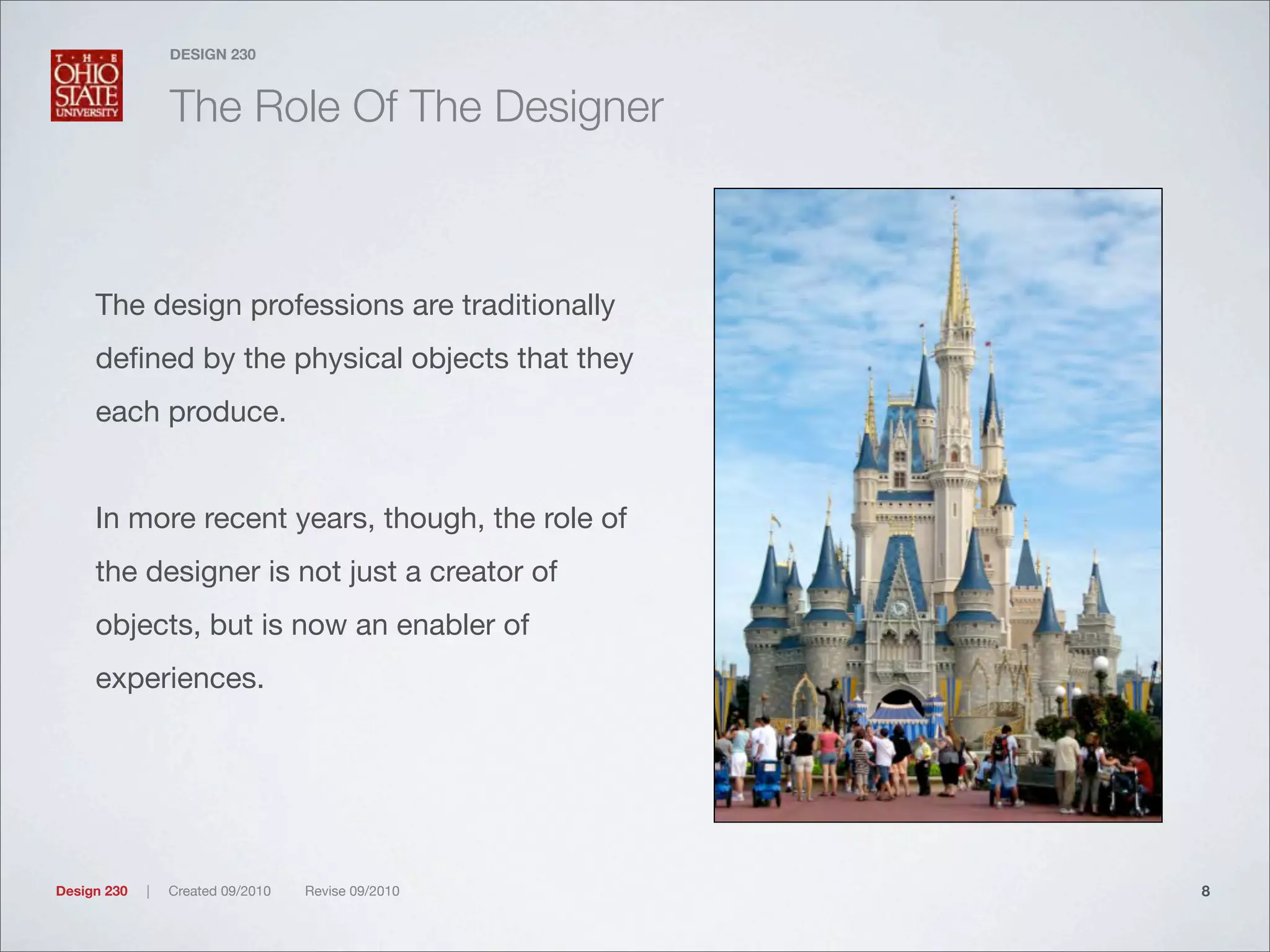 Design 230 | Created 09/2010 Revise 09/2010
DESIGN 230
The Role Of The Designer
The design professions are traditionally
deﬁned by the physical objects that they
each produce.
In more recent years, though, the role of
the designer is not just a creator of
objects, but is now an enabler of
experiences.
8
 