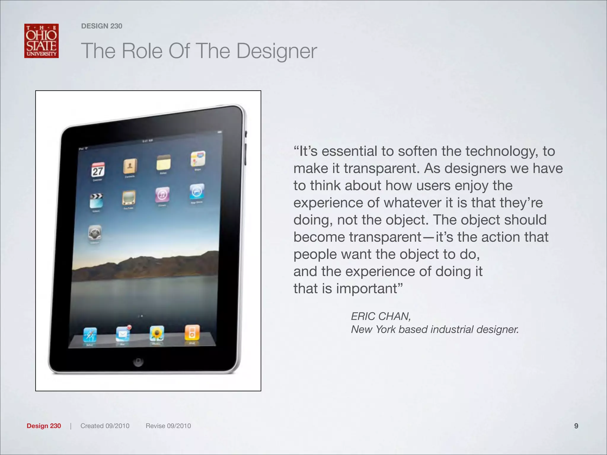 Design 230 | Created 09/2010 Revise 09/2010
DESIGN 230
The Role Of The Designer
“It’s essential to soften the technology, to
make it transparent. As designers we have
to think about how users enjoy the
experience of whatever it is that they’re
doing, not the object. The object should
become transparent—it’s the action that
people want the object to do,
and the experience of doing it
that is important”
ERIC CHAN,
New York based industrial designer.
9
 