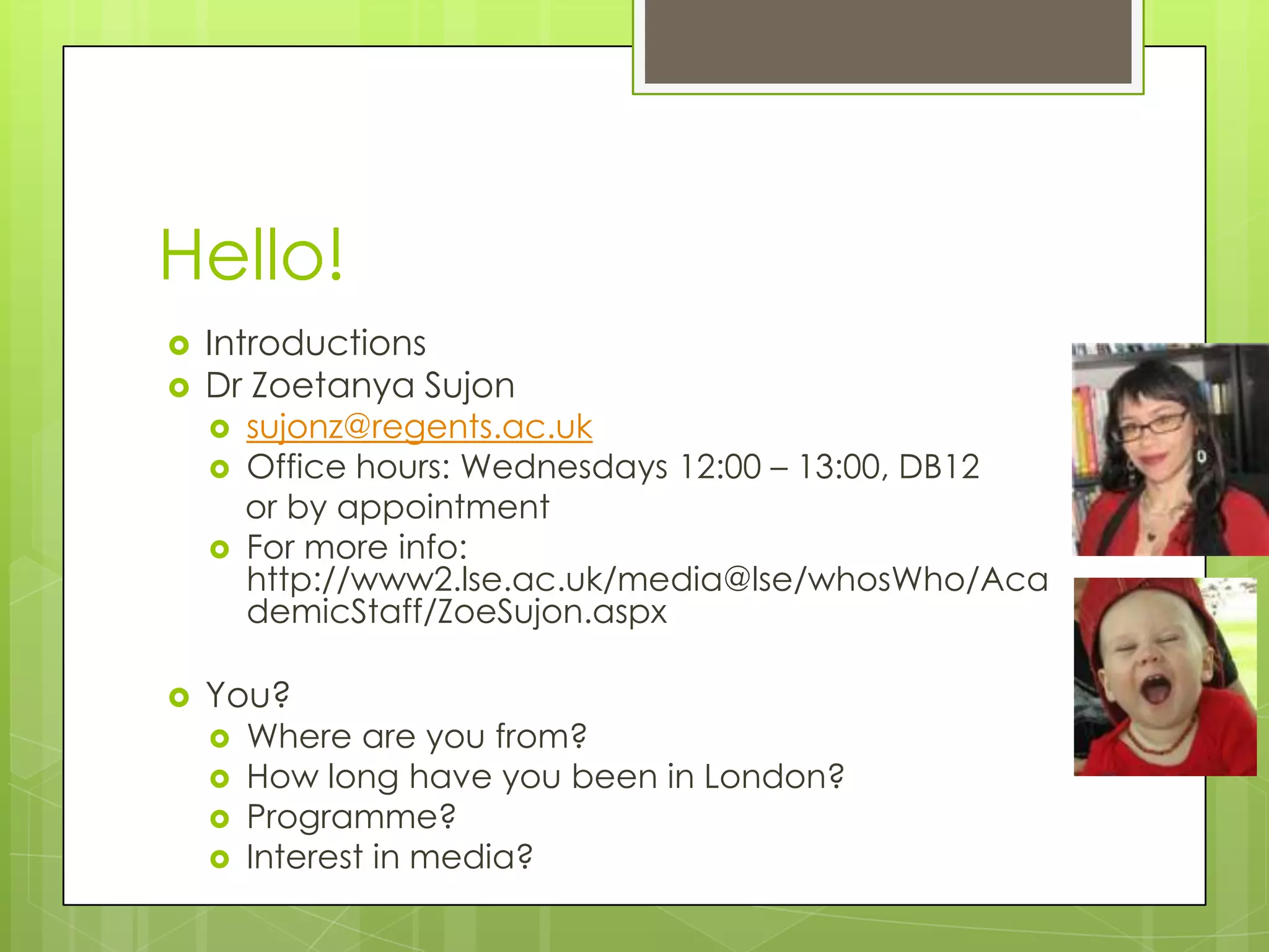 Hello!IntroductionsDr Zoetanya Sujonsujonz@regents.ac.ukOffice hours: Wednesdays 12:00 – 13:00, DB12   or by appointmentFor more info: http://www2.lse.ac.uk/media@lse/whosWho/AcademicStaff/ZoeSujon.aspxYou?Where are you from?How long have you been in London?Programme?Interest in media?