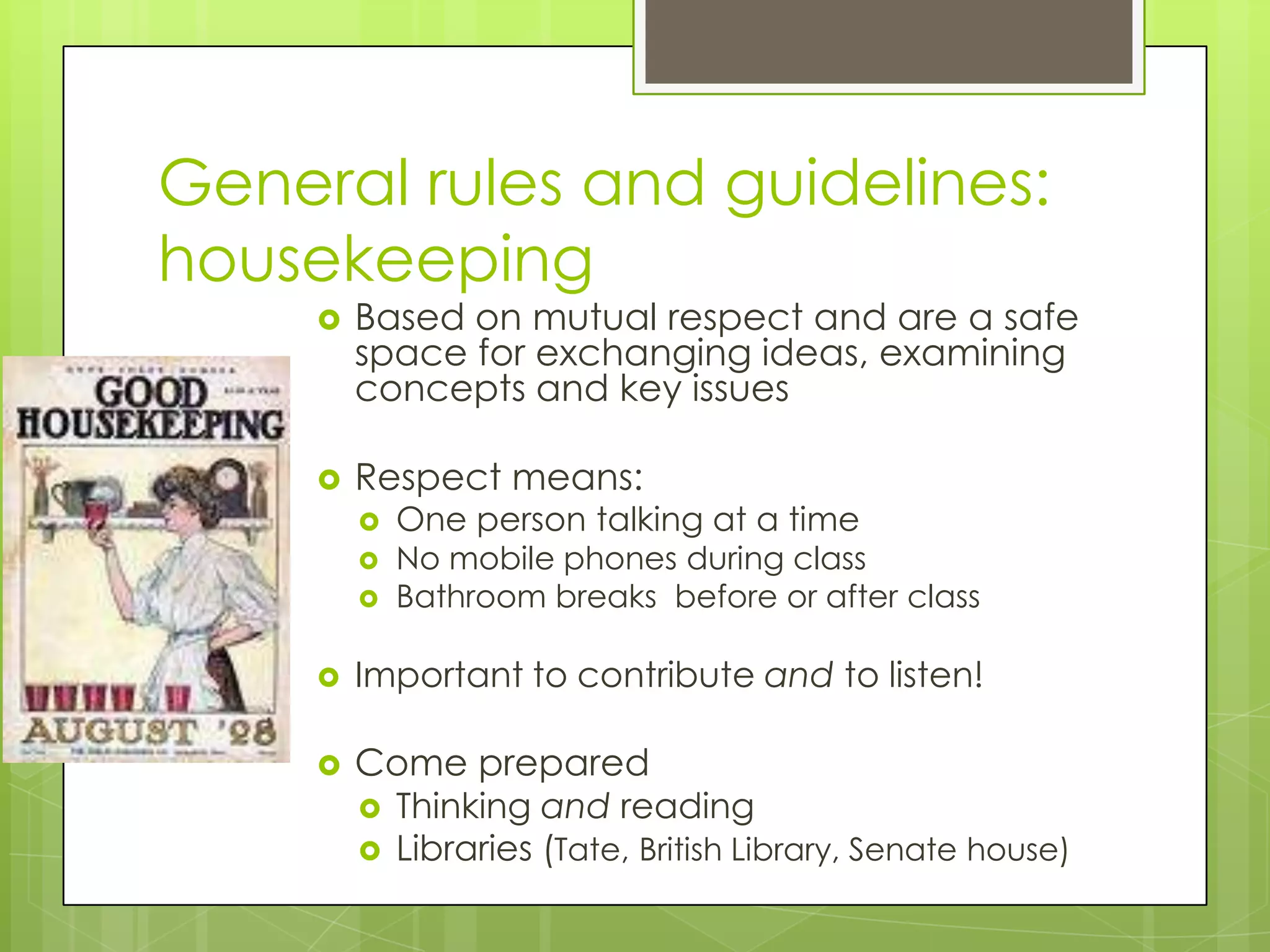 General rules and guidelines: housekeepingBased on mutual respect and are a safe space for exchanging ideas, examining concepts and key issuesRespect means:One person talking at a timeNo mobile phones during classBathroom breaks  before or after classImportant to contribute and to listen!Come preparedThinking and readingLibraries (Tate, British Library, Senate house)