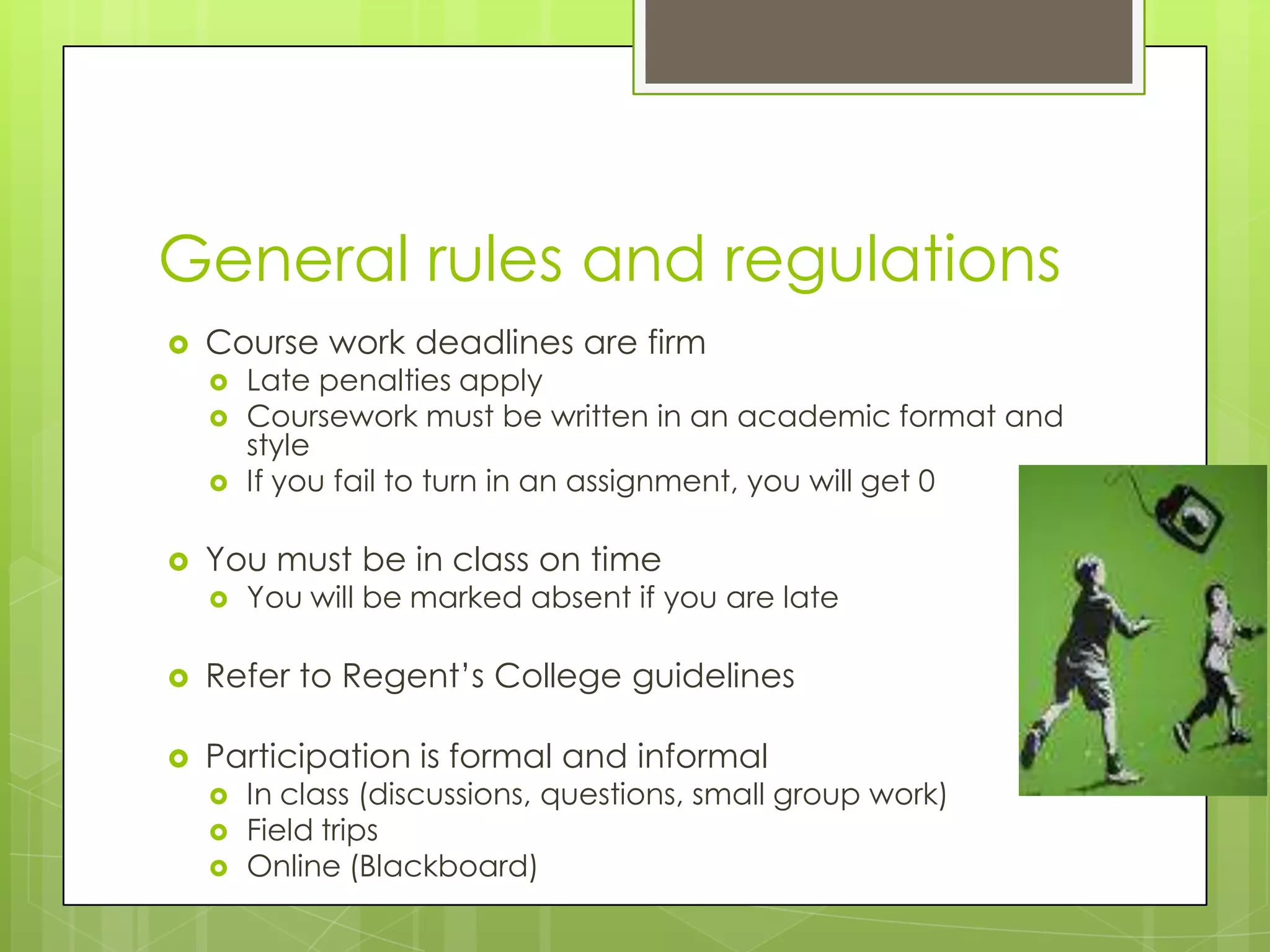 General rules and regulationsCourse work deadlines are firmLate penalties applyCoursework must be written in an academic format and styleIf you fail to turn in an assignment, you will get 0You must be in class on timeYou will be marked absent if you are lateRefer to Regent’s College guidelinesParticipation is formal and informalIn class (discussions, questions, small group work)Field tripsOnline (Blackboard)