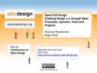 Open P2P Design
                          Enabling Design 2.0 through Open
                          Processes, Systems, Tools and
                          Projects

                          Massimo Menichinelli
                          Roger Pitiot



Day 01:
Introduction to   November 20th-23rd 2009
Open Design       IDAS, Seoul
                  http://www.workshop.colab-design.org/




                    http://openp2pdesign.org
 