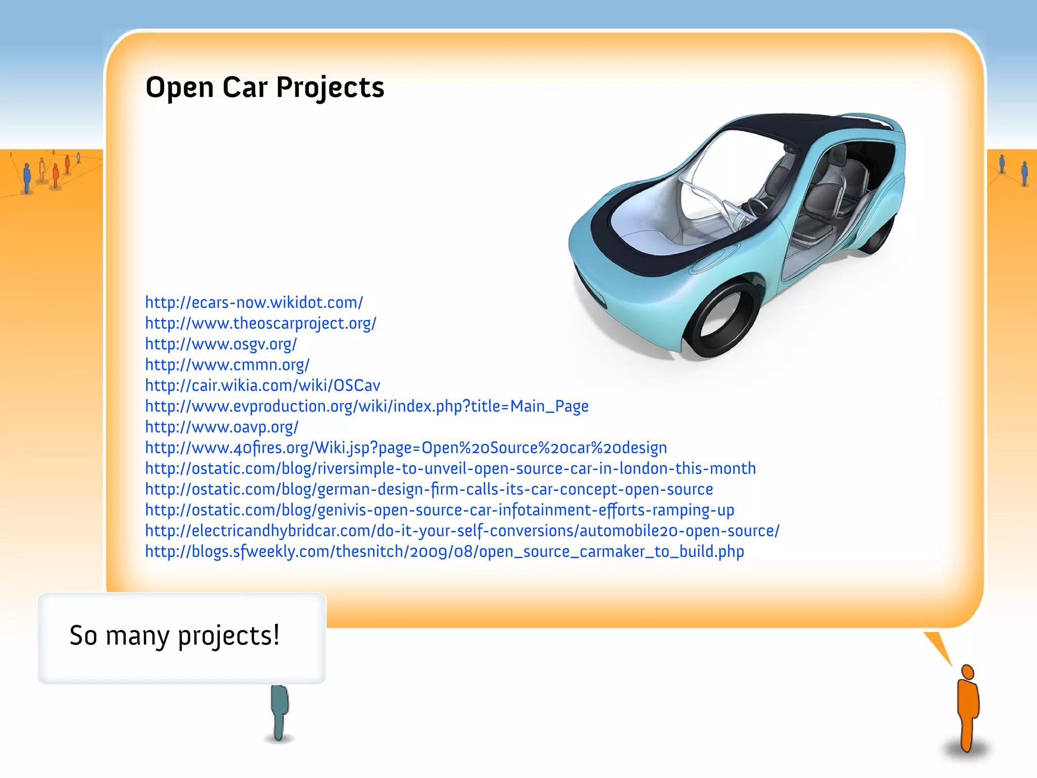 Open Car Projects




      http://ecars-now.wikidot.com/
      http://www.theoscarproject.org/
      http://www.osgv.org/
      http://www.cmmn.org/
      http://cair.wikia.com/wiki/OSCav
      http://www.evproduction.org/wiki/index.php?title=Main_Page
      http://www.oavp.org/
      http://www.40fres.org/Wiki.jsp?page=Open%20Source%20car%20design
      http://ostatic.com/blog/riversimple-to-unveil-open-source-car-in-london-this-month
      http://ostatic.com/blog/german-design-frm-calls-its-car-concept-open-source
      http://ostatic.com/blog/genivis-open-source-car-infotainment-eforts-ramping-up
      http://electricandhybridcar.com/do-it-your-self-conversions/automobile20-open-source/
      http://blogs.sfweekly.com/thesnitch/2009/08/open_source_carmaker_to_build.php




So many projects!
 