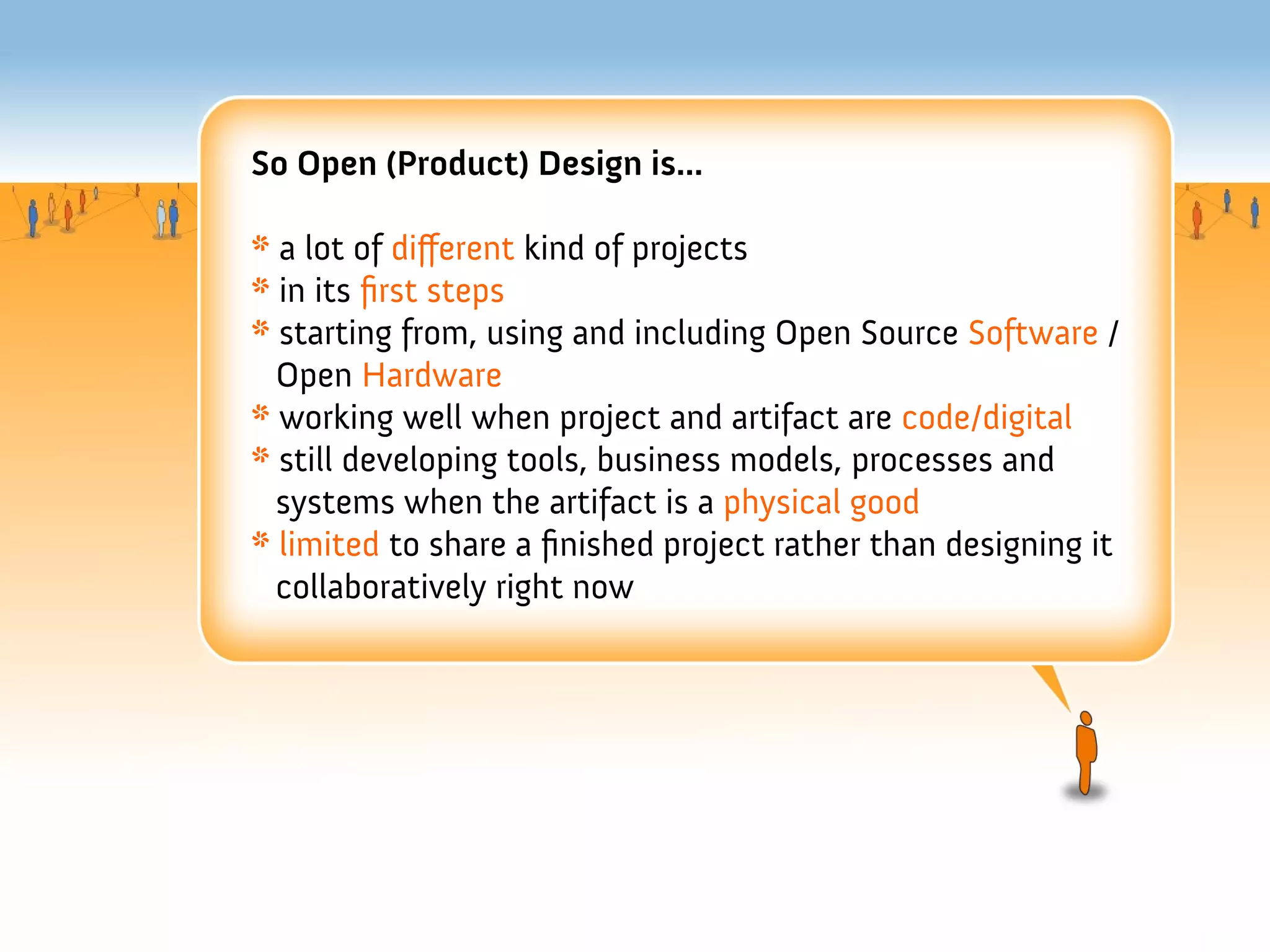 So Open (Product) Design is...

* a lot of diferent kind of projects
* in its frst steps
* starting from, using and including Open Source Software /
  Open Hardware
* working well when project and artifact are code/digital
* still developing tools, business models, processes and
  systems when the artifact is a physical good
* limited to share a fnished project rather than designing it
  collaboratively right now
 