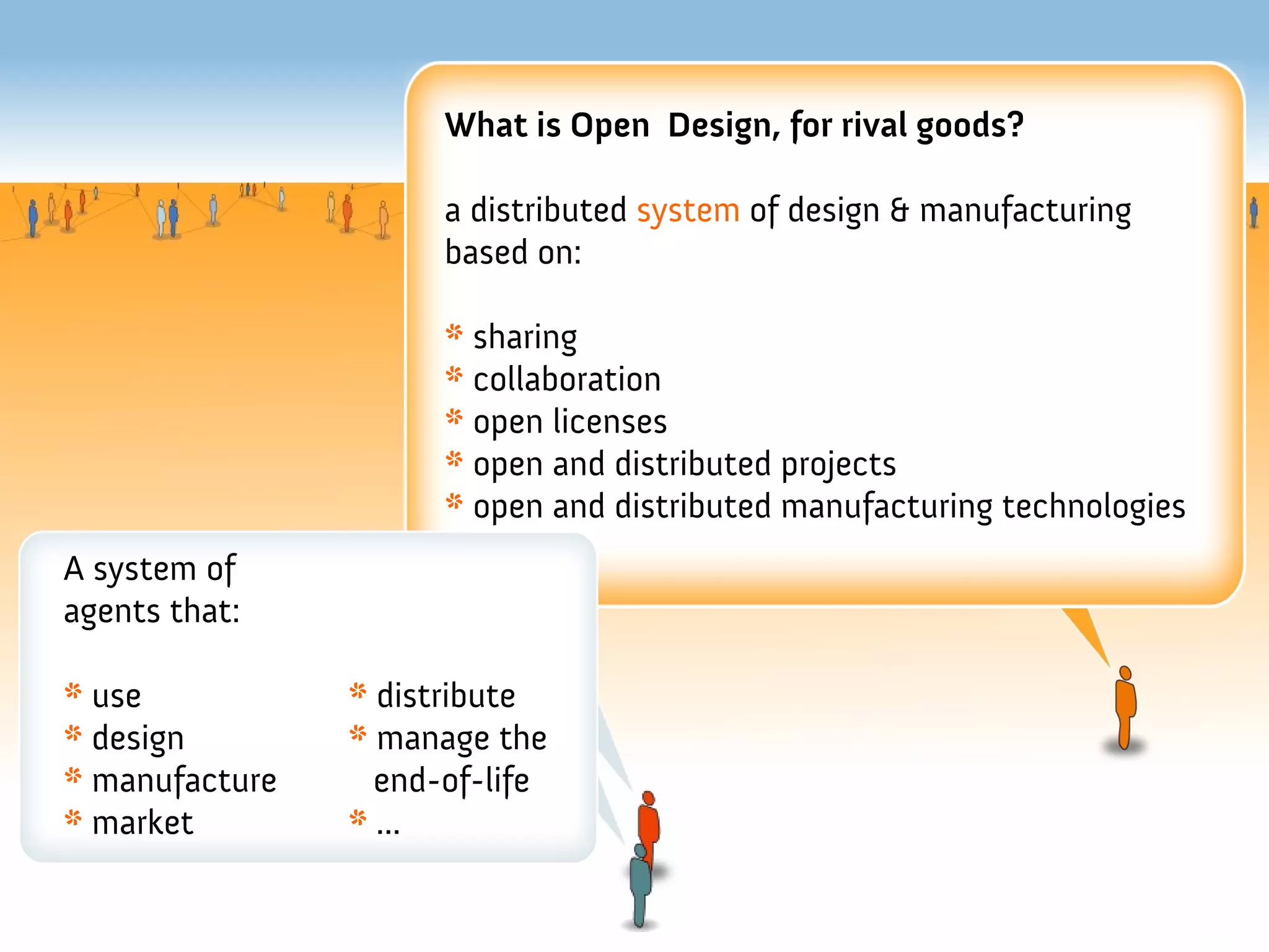 What is Open Design, for rival goods?

                      a distributed system of design & manufacturing
                      based on:

                      * sharing
                      * collaboration
                      * open licenses
                      * open and distributed projects
                      * open and distributed manufacturing technologies
A system of
agents that:

* use           * distribute
* design        * manage the
* manufacture     end-of-life
* market        * ...
 
