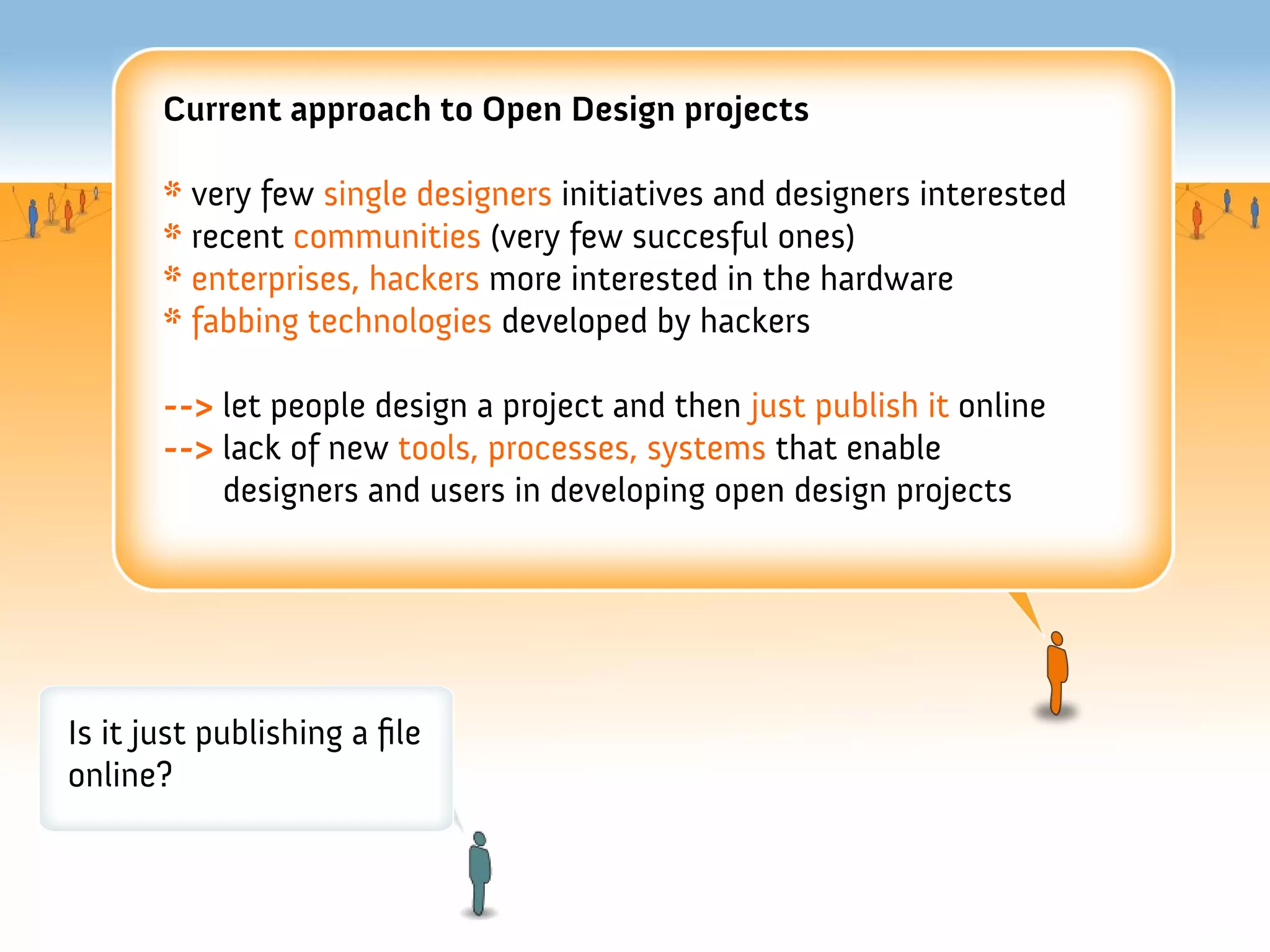 Current approach to Open Design projects

       * very few single designers initiatives and designers interested
       * recent communities (very few succesful ones)
       * enterprises, hackers more interested in the hardware
       * fabbing technologies developed by hackers

       --> let people design a project and then just publish it online
       --> lack of new tools, processes, systems that enable
           designers and users in developing open design projects




Is it just publishing a fle
online?
 