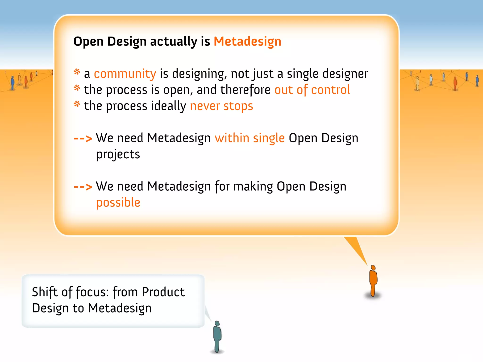 Open Design actually is Metadesign

       * a community is designing, not just a single designer
       * the process is open, and therefore out of control
       * the process ideally never stops

       --> We need Metadesign within single Open Design
           projects

       --> We need Metadesign for making Open Design
           possible




Shift of focus: from Product
Design to Metadesign
 