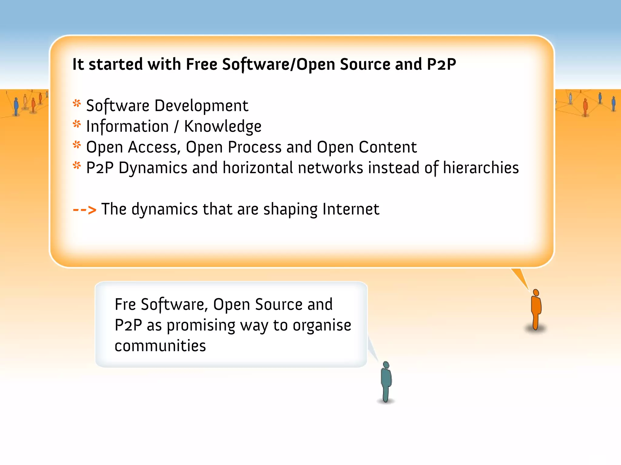 It started with Free Software/Open Source and P2P

* Software Development
* Information / Knowledge
* Open Access, Open Process and Open Content
* P2P Dynamics and horizontal networks instead of hierarchies

--> The dynamics that are shaping Internet




     Fre Software, Open Source and
     P2P as promising way to organise
     communities
 