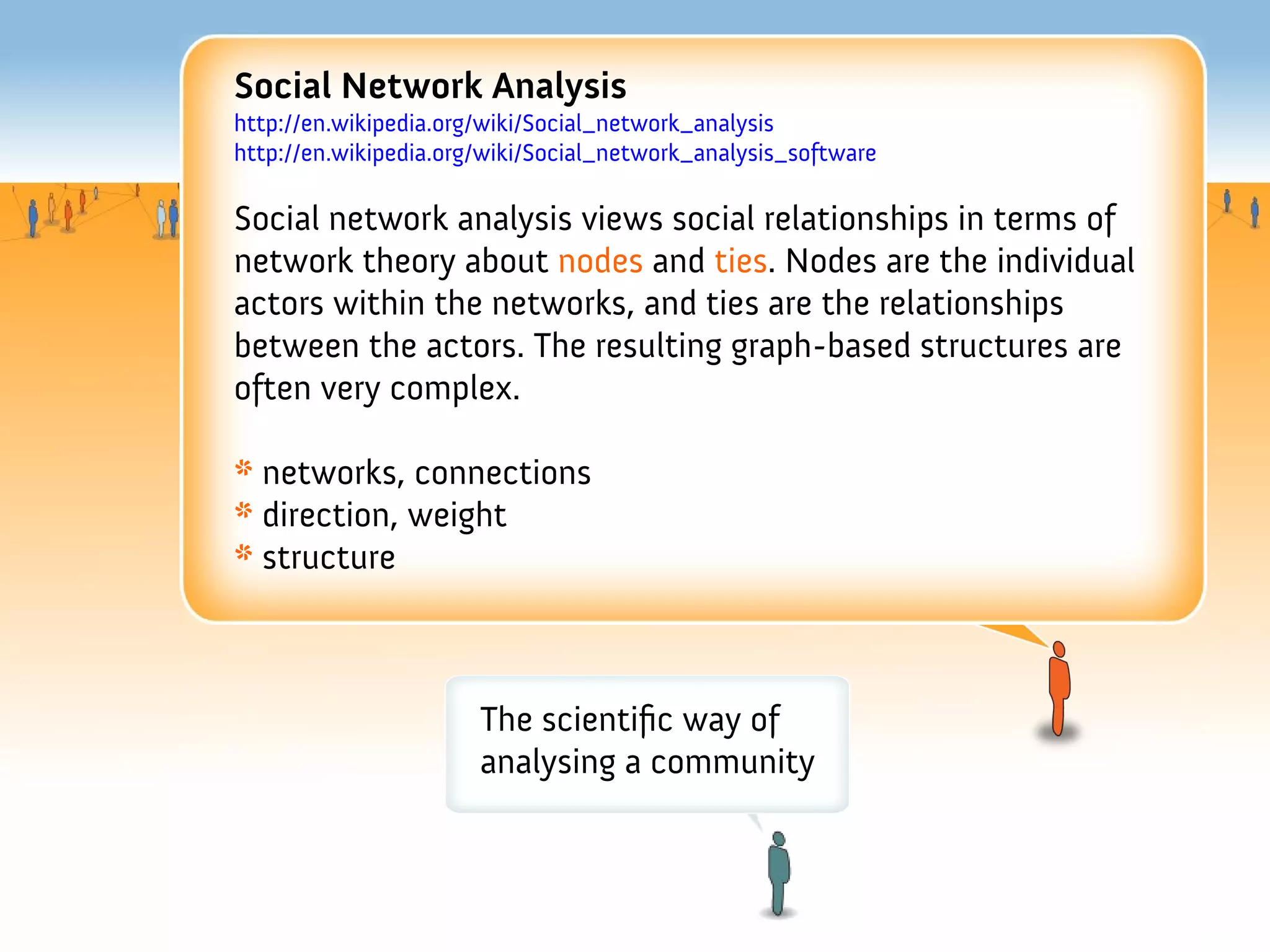 Social Network Analysis
http://en.wikipedia.org/wiki/Social_network_analysis
http://en.wikipedia.org/wiki/Social_network_analysis_software

Social network analysis views social relationships in terms of
network theory about nodes and ties. Nodes are the individual
actors within the networks, and ties are the relationships
between the actors. The resulting graph-based structures are
often very complex.

* networks, connections
* direction, weight
* structure



                       The scientifc way of
                       analysing a community
 