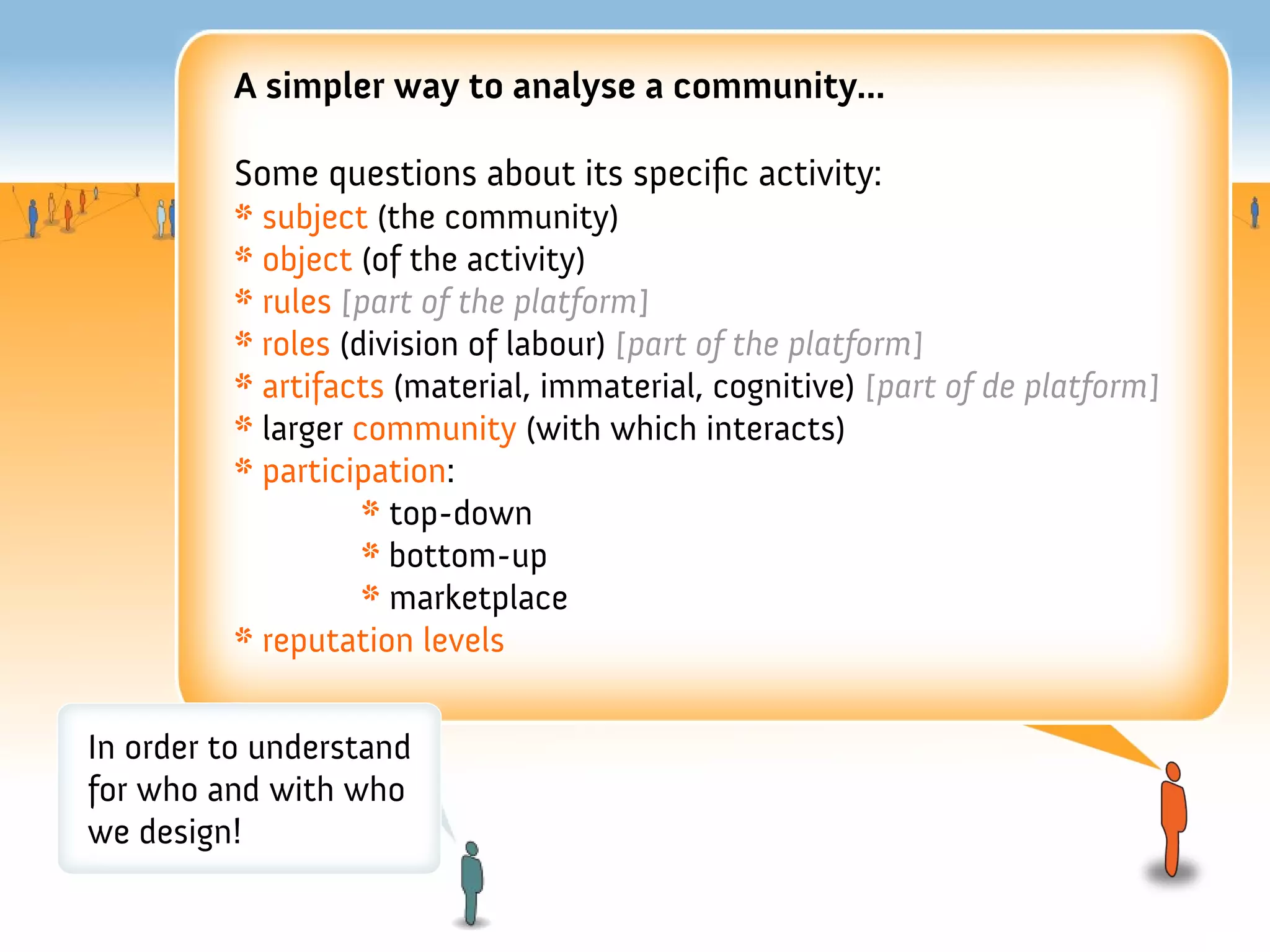 A simpler way to analyse a community...

         Some questions about its specifc activity:
         * subject (the community)
         * object (of the activity)
         * rules [part of the platform]
         * roles (division of labour) [part of the platform]
         * artifacts (material, immaterial, cognitive) [part of de platform]
         * larger community (with which interacts)
         * participation:
                   * top-down
                   * bottom-up
                   * marketplace
         * reputation levels


In order to understand
for who and with who
we design!
 