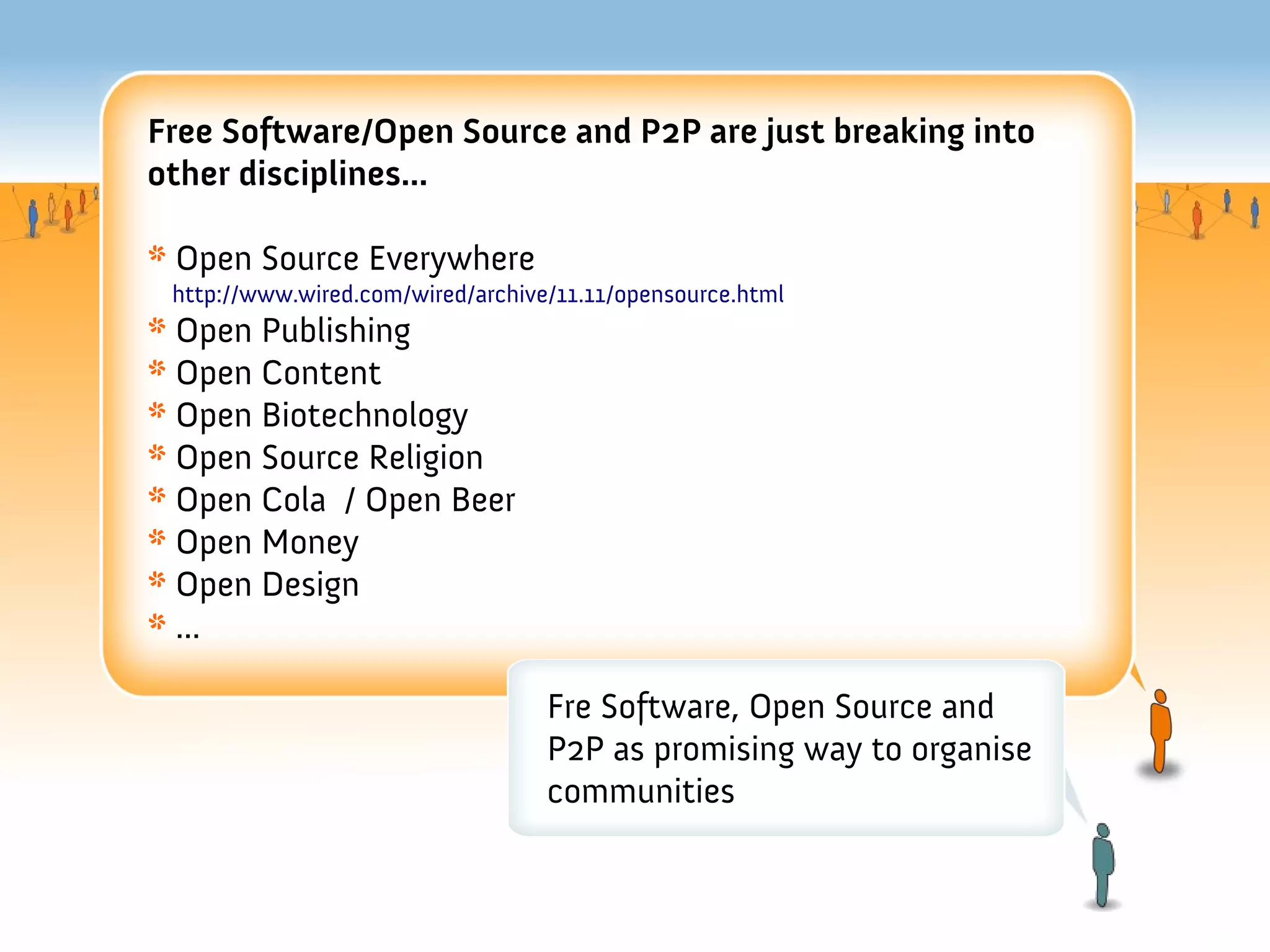 Free Software/Open Source and P2P are just breaking into
other disciplines...

* Open Source Everywhere
 http://www.wired.com/wired/archive/11.11/opensource.html
* Open Publishing
* Open Content
* Open Biotechnology
* Open Source Religion
* Open Cola / Open Beer
* Open Money
* Open Design
* ...

                                   Fre Software, Open Source and
                                   P2P as promising way to organise
                                   communities
 