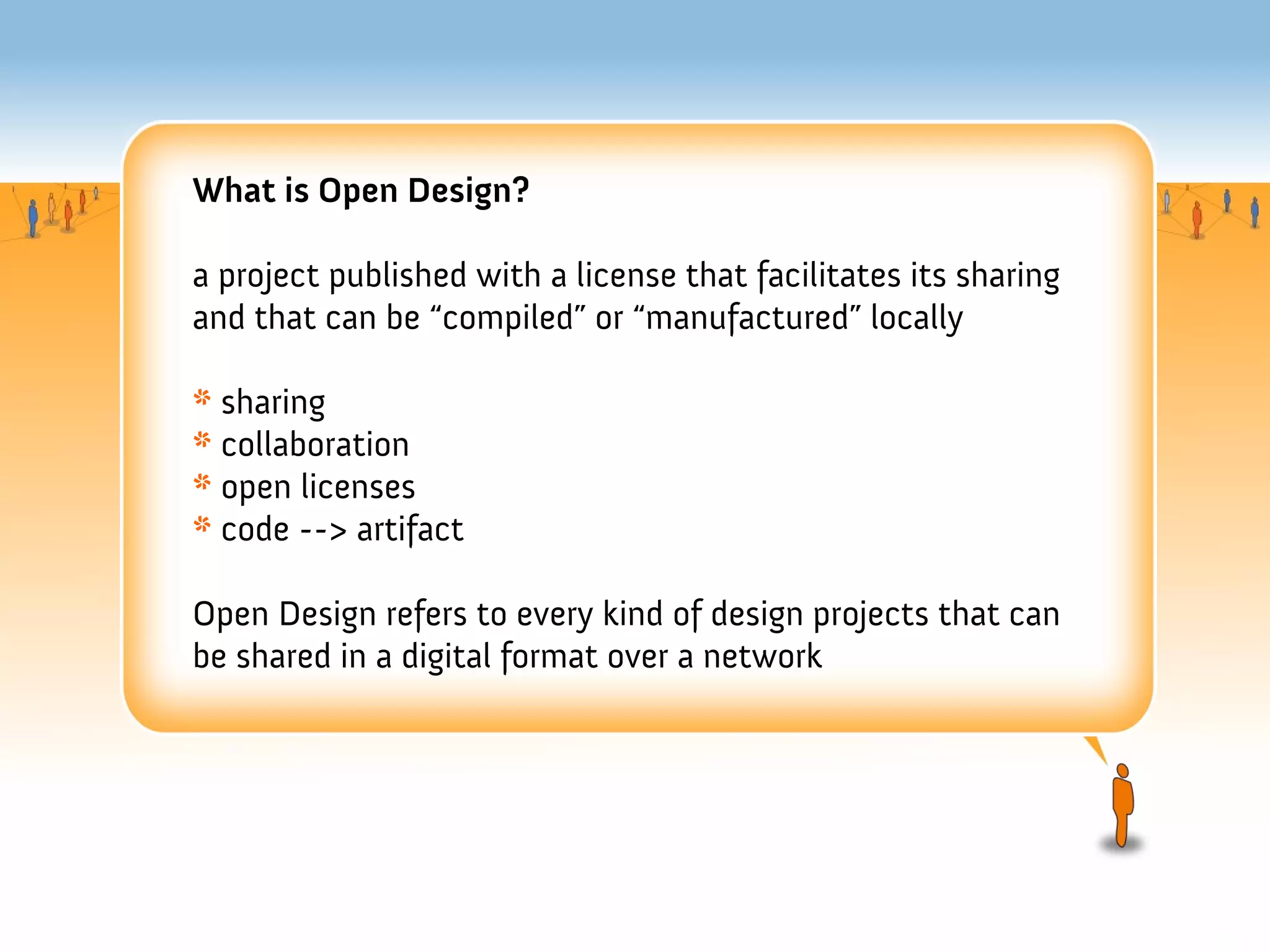 What is Open Design?

a project published with a license that facilitates its sharing
and that can be “compiled” or “manufactured” locally

* sharing
* collaboration
* open licenses
* code --> artifact

Open Design refers to every kind of design projects that can
be shared in a digital format over a network
 