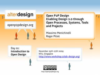 Open P2P Design
                          Enabling Design 2.0 through
                          Open Processes, Systems, Tools
                          and Projects

                          Massimo Menichinelli
                          Roger Pitiot



Day 01:
Introduction to   November 25th-27th 2009
Open Design       NTU, Singapore
                  http://www.workshop.colab-design.org/




                    http://openp2pdesign.org
 