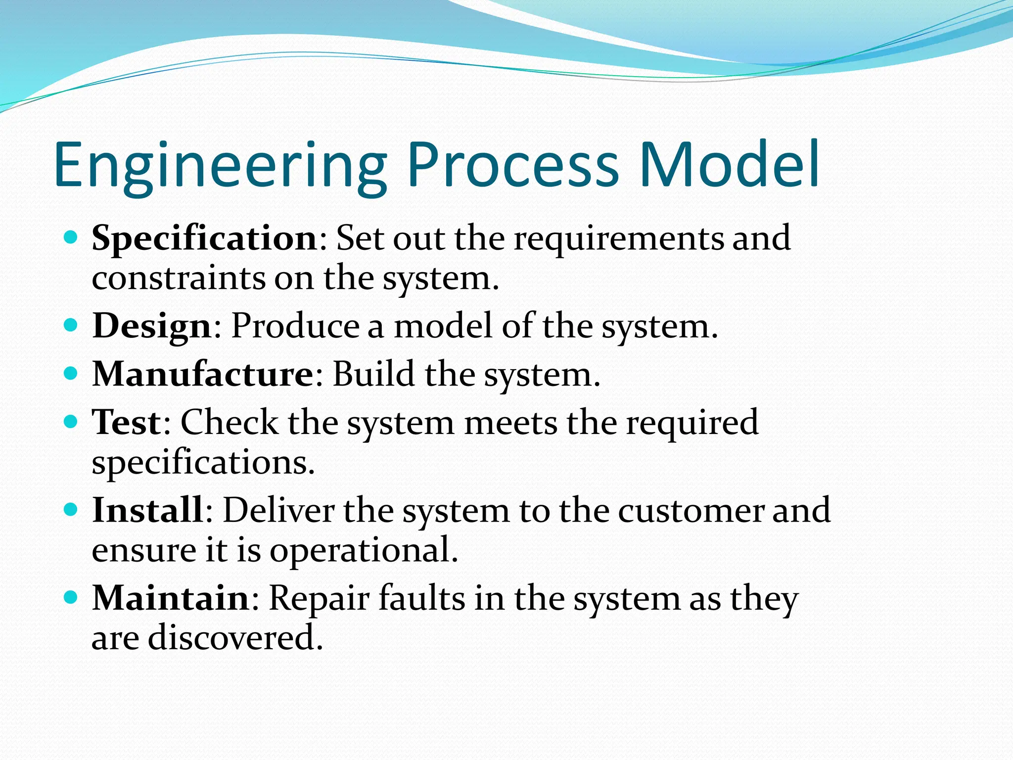 Engineering Process Model
 Specification: Set out the requirements and
constraints on the system.
 Design: Produce a model of the system.
 Manufacture: Build the system.
 Test: Check the system meets the required
specifications.
 Install: Deliver the system to the customer and
ensure it is operational.
 Maintain: Repair faults in the system as they
are discovered.
 