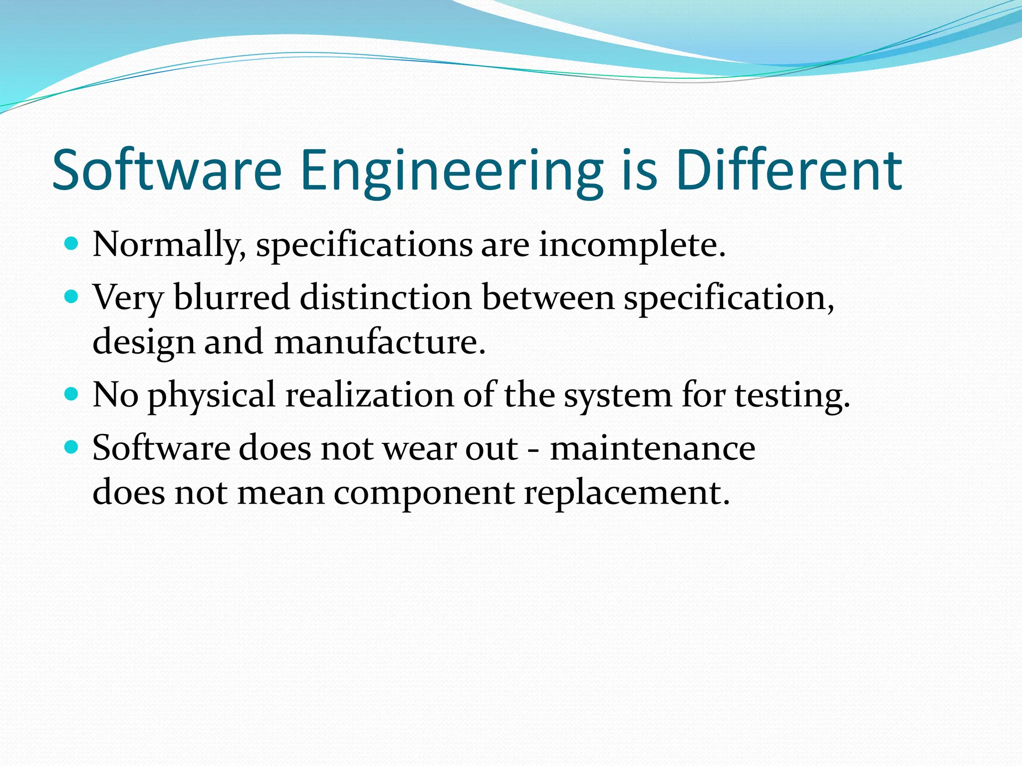 Software Engineering is Different
 Normally, specifications are incomplete.
 Very blurred distinction between specification,
design and manufacture.
 No physical realization of the system for testing.
 Software does not wear out - maintenance
does not mean component replacement.
 