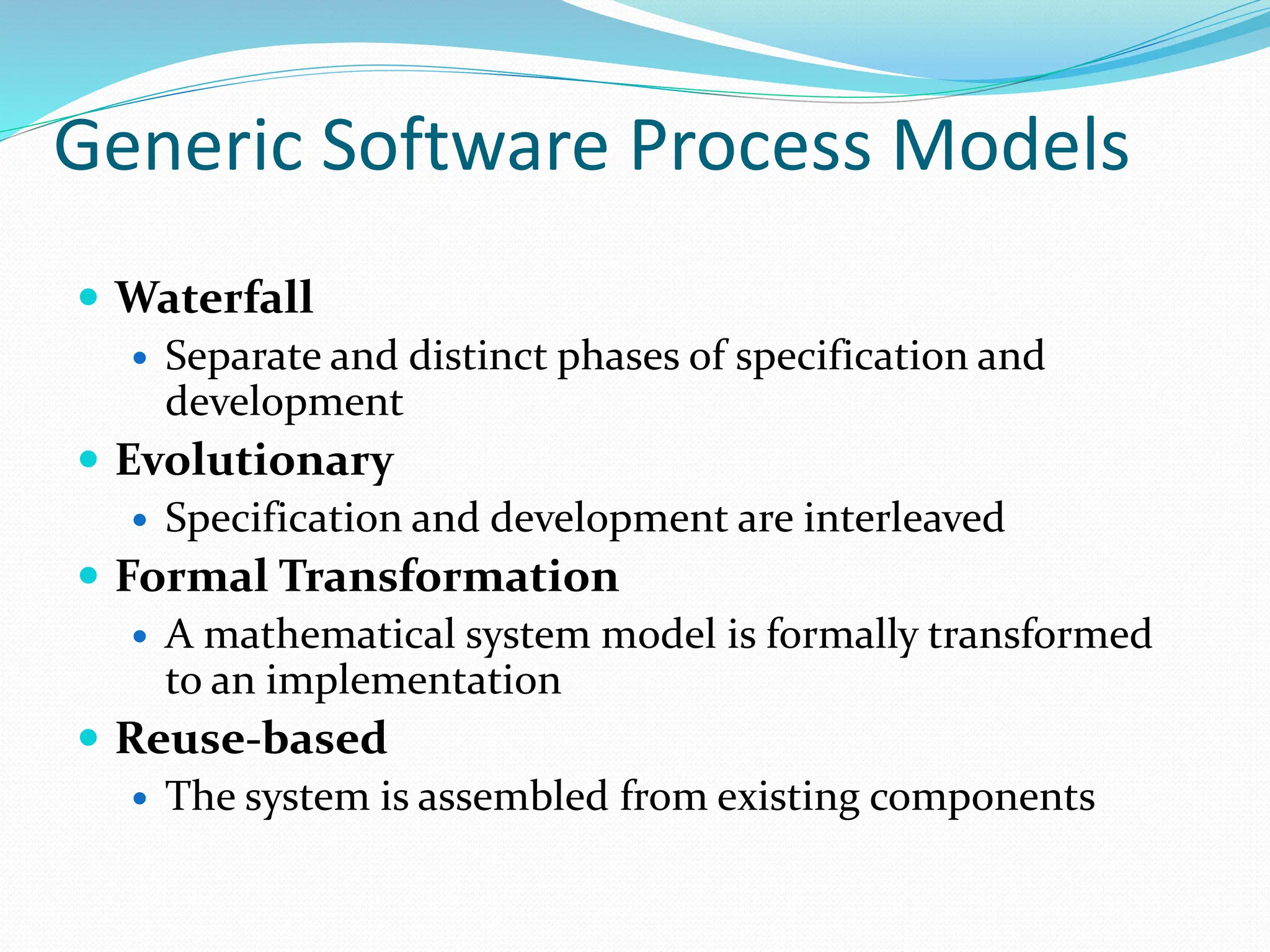 Generic Software Process Models
 Waterfall
 Separate and distinct phases of specification and
development
 Evolutionary
 Specification and development are interleaved
 Formal Transformation
 A mathematical system model is formally transformed
to an implementation
 Reuse-based
 The system is assembled from existing components
 