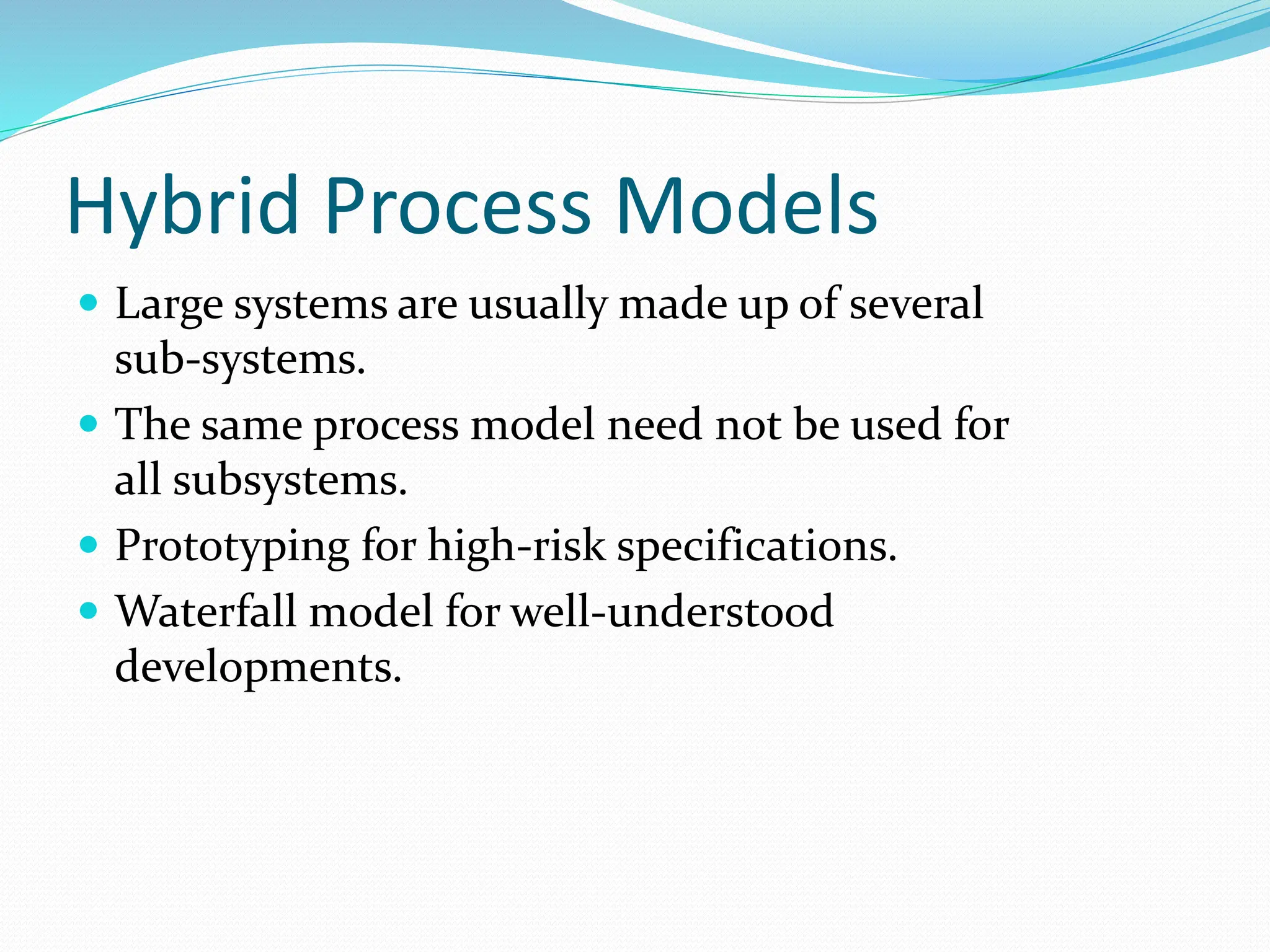 Hybrid Process Models
 Large systems are usually made up of several
sub-systems.
 The same process model need not be used for
all subsystems.
 Prototyping for high-risk specifications.
 Waterfall model for well-understood
developments.
 