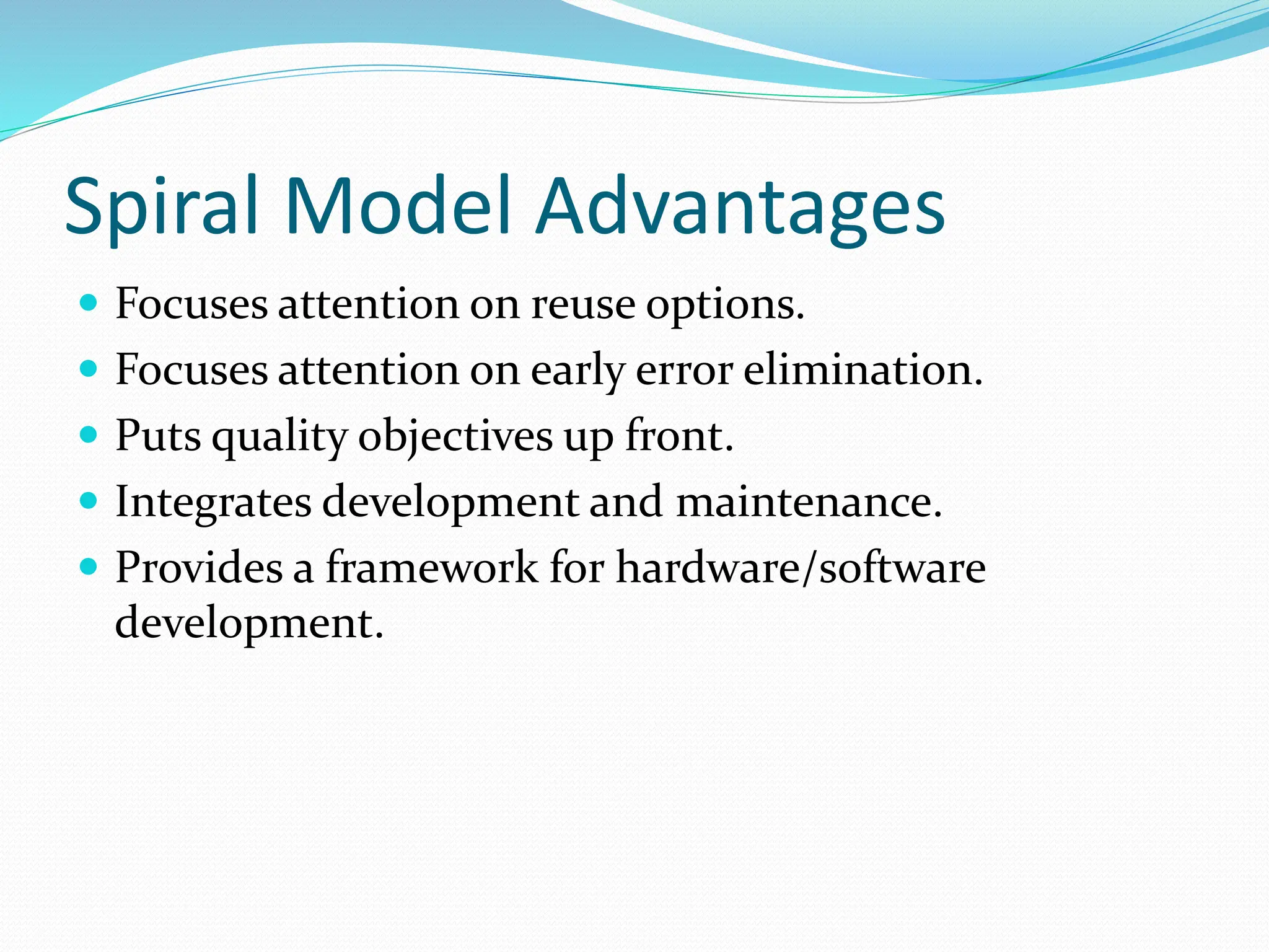 Spiral Model Advantages
 Focuses attention on reuse options.
 Focuses attention on early error elimination.
 Puts quality objectives up front.
 Integrates development and maintenance.
 Provides a framework for hardware/software
development.
 