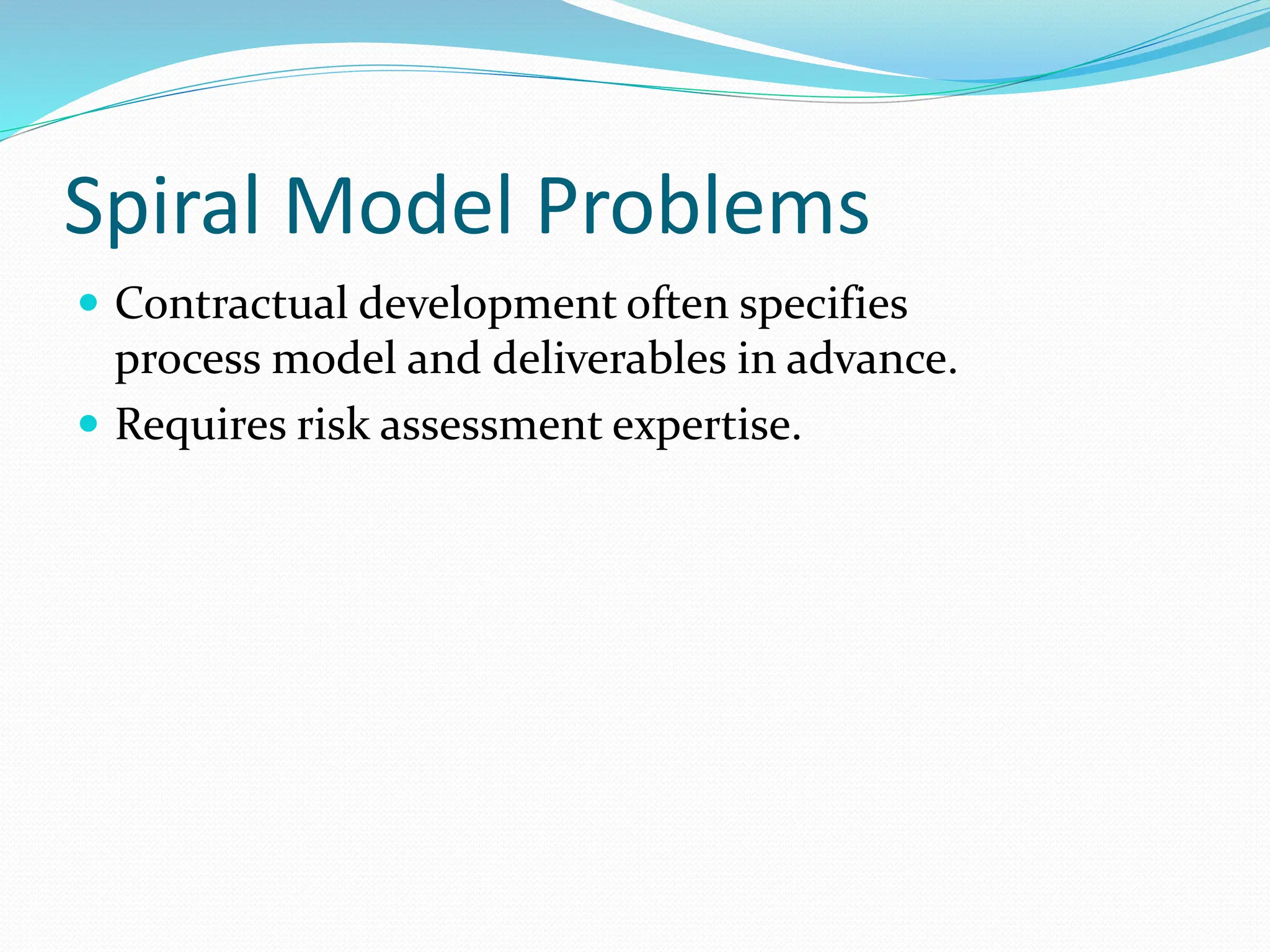 Spiral Model Problems
 Contractual development often specifies
process model and deliverables in advance.
 Requires risk assessment expertise.
 