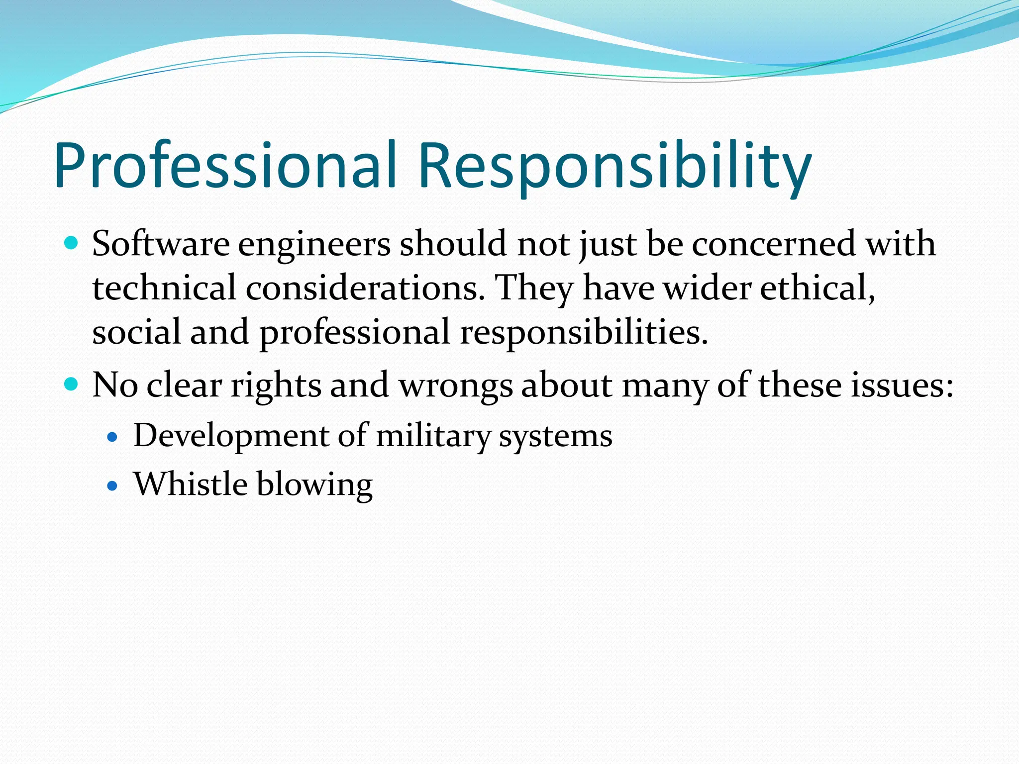 Professional Responsibility
 Software engineers should not just be concerned with
technical considerations. They have wider ethical,
social and professional responsibilities.
 No clear rights and wrongs about many of these issues:
 Development of military systems
 Whistle blowing
 