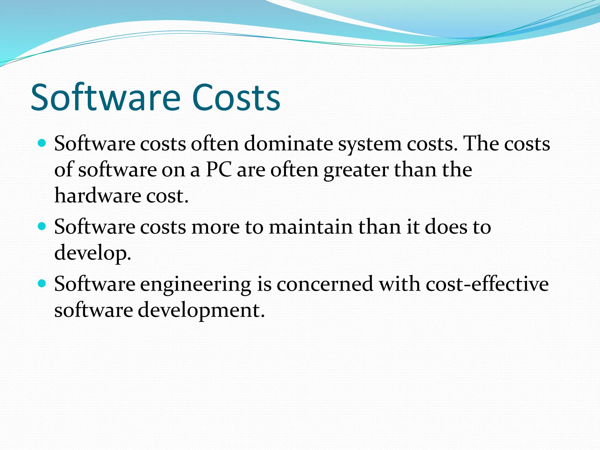  Software costs often dominate system costs. The costs
of software on a PC are often greater than the
hardware cost.
 Software costs more to maintain than it does to
develop.
 Software engineering is concerned with cost-effective
software development.
Software Costs
 