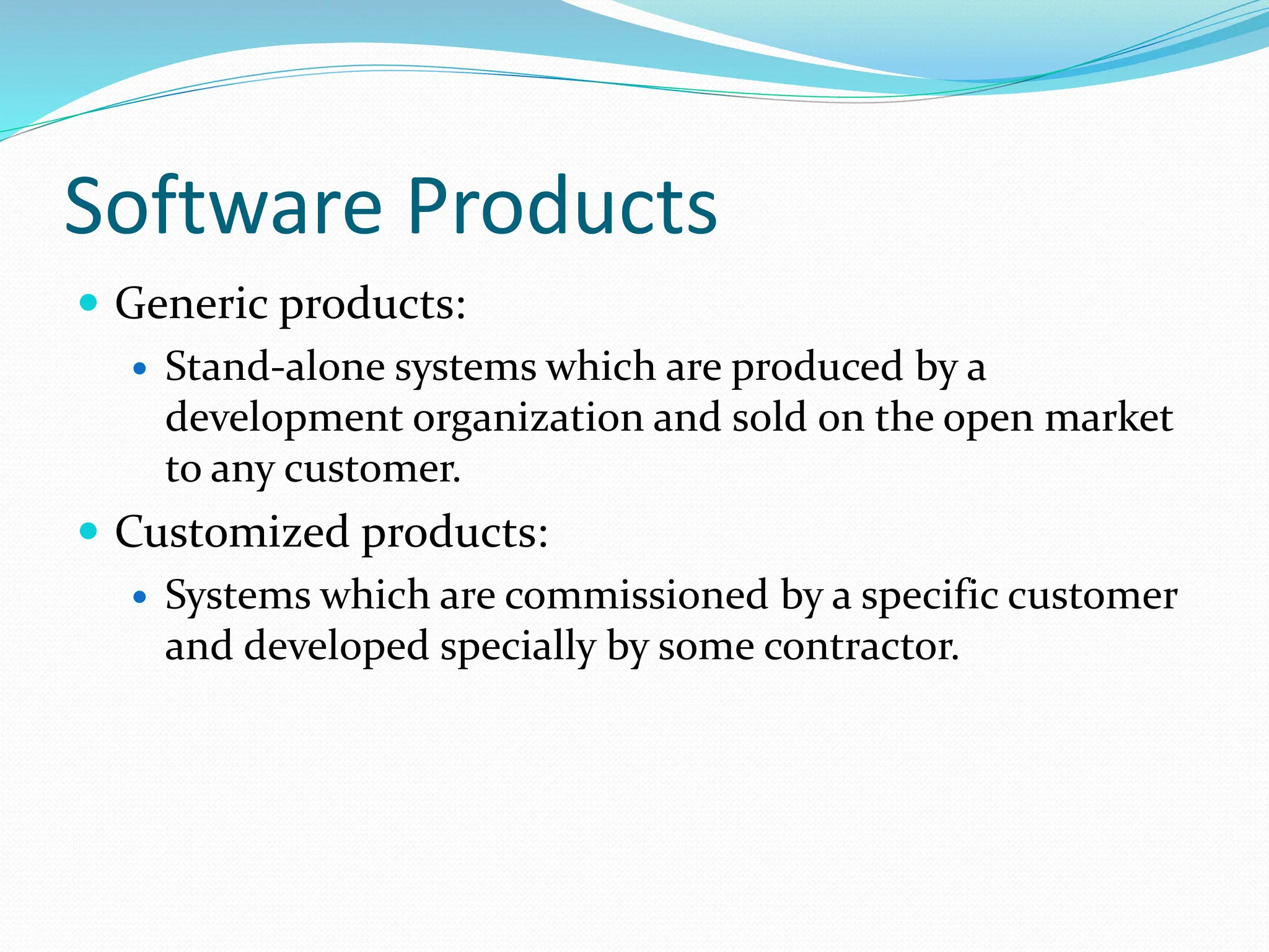 Software Products
 Generic products:
 Stand-alone systems which are produced by a
development organization and sold on the open market
to any customer.
 Customized products:
 Systems which are commissioned by a specific customer
and developed specially by some contractor.
 