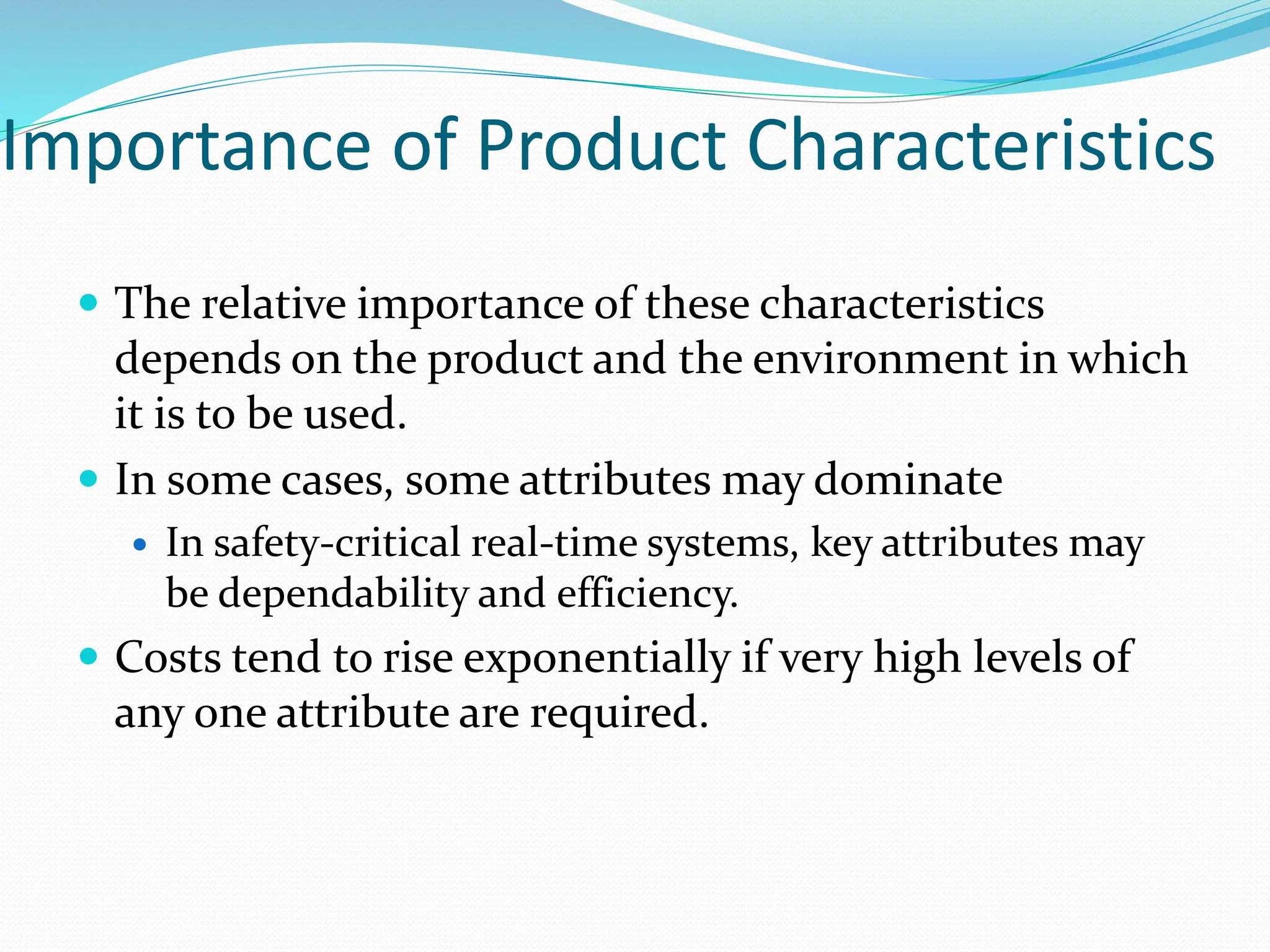 Importance of Product Characteristics
 The relative importance of these characteristics
depends on the product and the environment in which
it is to be used.
 In some cases, some attributes may dominate
 In safety-critical real-time systems, key attributes may
be dependability and efficiency.
 Costs tend to rise exponentially if very high levels of
any one attribute are required.
 