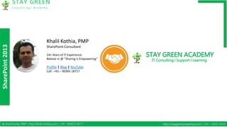 SharePoint2013
STAY GREEN
C o n s u l t i n g | A c a d e m y
By Khalil Kothia, PMP | http://Khalil-Kothia.com/ | +91 – 9030 51 8717 http://staygreenacademy.com/ | +91 – 72072 10101
Khalil Kothia, PMP
SharePoint Consultant
14+ Years of IT Experience.
Believe in @ ”Sharing is Empowering”
Profile | Blog | YouTube
Call : +91 – 90305 18717
STAY GREEN ACADEMY
IT Consulting l Support l Learning
 