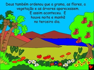 Deus também ordenou que a grama, as flores, a
vegetação e as árvores aparecessem.
E assim aconteceu. E
houve noite e manhã
no terceiro dia.
 