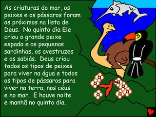 As criaturas do mar, os
peixes e os pássaros foram
os próximos na lista de
Deus. No quinto dia Ele
criou o grande peixe
espada e as pequenas
sardinhas, os avestruzes
e os sabiás. Deus criou
todos os tipos de peixes
para viver na água e todos
os tipos de pássaros para
viver na terra, nos céus
e no mar. E houve noite
e manhã no quinto dia.
 