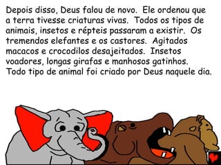 Depois disso, Deus falou de novo. Ele ordenou que
a terra tivesse criaturas vivas. Todos os tipos de
animais, insetos e répteis passaram a existir. Os
tremendos elefantes e os castores. Agitados
macacos e crocodilos desajeitados. Insetos
voadores, longas girafas e manhosos gatinhos.
Todo tipo de animal foi criado por Deus naquele dia.
 