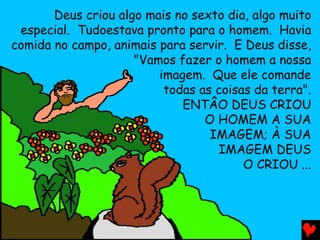 Deus criou algo mais no sexto dia, algo muito
especial. Tudoestava pronto para o homem. Havia
comida no campo, animais para servir. E Deus disse,
"Vamos fazer o homem a nossa
imagem. Que ele comande
todas as coisas da terra".
ENTÂO DEUS CRIOU
O HOMEM A SUA
IMAGEM; À SUA
IMAGEM DEUS
O CRIOU ...
 