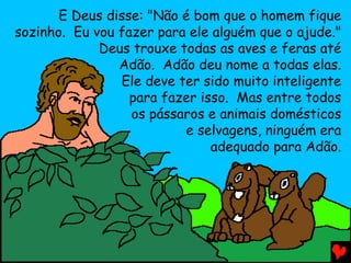 E Deus disse: "Não é bom que o homem fique
sozinho. Eu vou fazer para ele alguém que o ajude."
Deus trouxe todas as aves e feras até
Adão. Adão deu nome a todas elas.
Ele deve ter sido muito inteligente
para fazer isso. Mas entre todos
os pássaros e animais domésticos
e selvagens, ninguém era
adequado para Adão.
 