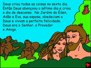 Deus criou todas as coisas no sexto dia.
Então Deus abençoou o sétimo dia e criou
o dia de descanso. No Jardim do Éden,
Adão e Eva, sua esposa, obedeciam a
Deus e viviam a perfeita felicidade.
Deus era o Senhor, o Provedor
e Amigo.
 