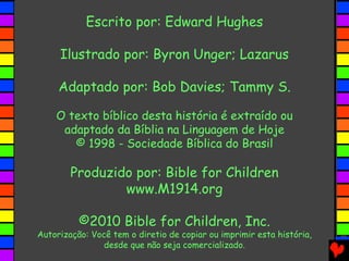 Escrito por: Edward Hughes
Ilustrado por: Byron Unger; Lazarus
Adaptado por: Bob Davies; Tammy S.
O texto bíblico desta história é extraído ou
adaptado da Bíblia na Linguagem de Hoje
© 1998 - Sociedade Bíblica do Brasil
Produzido por: Bible for Children
www.M1914.org
©2010 Bible for Children, Inc.
Autorização: Você tem o diretio de copiar ou imprimir esta história,
desde que não seja comercializado.
 