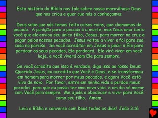 Esta história da Bíblia nos fala sobre nosso maravilhoso Deus
que nos criou e quer que nós o conheçamos.
Deus sabe que nós temos feito coisas ruins, que chamamos de
pecado. A punição para o pecado é a morte, mas Deus ama tanto
você que ele enviou seu único filho, Jesus, para morrer na cruz e
pagar pelos nossos pecados. Jesus voltou a viver e foi para sua
casa no paraíso. Se você acreditar em Jesus e pedir a Ele para
perdoar os seus pecados, Ele perdoará. Ele virá viver em você
hoje, e você viverá com Ele para sempre.
Se você acredita que isso é verdade, diga isso ao nosso Deus:
Querido Jesus, eu acredito que Você é Deus, e se transformou
em homem para morrer por meus pecados, e agora Você está
vivo de novo. Por favor, entre em minha vida e perdoe meus
pecados, para que eu possa ter uma nova vida, e um dia vá morar
com Você para sempre. Me ajude a obedecer e viver para Você
como seu filho. Amem.
Leia a Bíblia e converse com Deus todos os dias! João 3.16
 