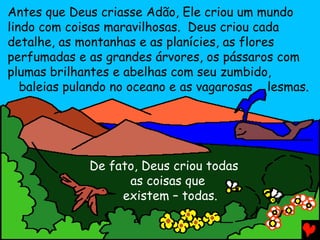 Antes que Deus criasse Adão, Ele criou um mundo
lindo com coisas maravilhosas. Deus criou cada
detalhe, as montanhas e as planícies, as flores
perfumadas e as grandes árvores, os pássaros com
plumas brilhantes e abelhas com seu zumbido,
baleias pulando no oceano e as vagarosas lesmas.
De fato, Deus criou todas
as coisas que
existem – todas.
 