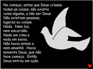 No começo, antes que Deus criasse
todas as coisas, não existia
coisa alguma, a não ser Deus.
Não existiam pessoas,
lugares ou coisas.
Nada. Nem luz,
nem escuridão.
Nada em cima e
nada em baixo.
Não havia ontem e
nem amanhã. Havia
somente Deus, que não
teve começo. Então
Deus entrou em ação.
 