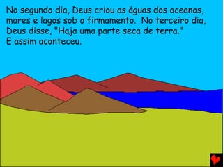 No segundo dia, Deus criou as águas dos oceanos,
mares e lagos sob o firmamento. No terceiro dia,
Deus disse, "Haja uma parte seca de terra."
E assim aconteceu.
 
