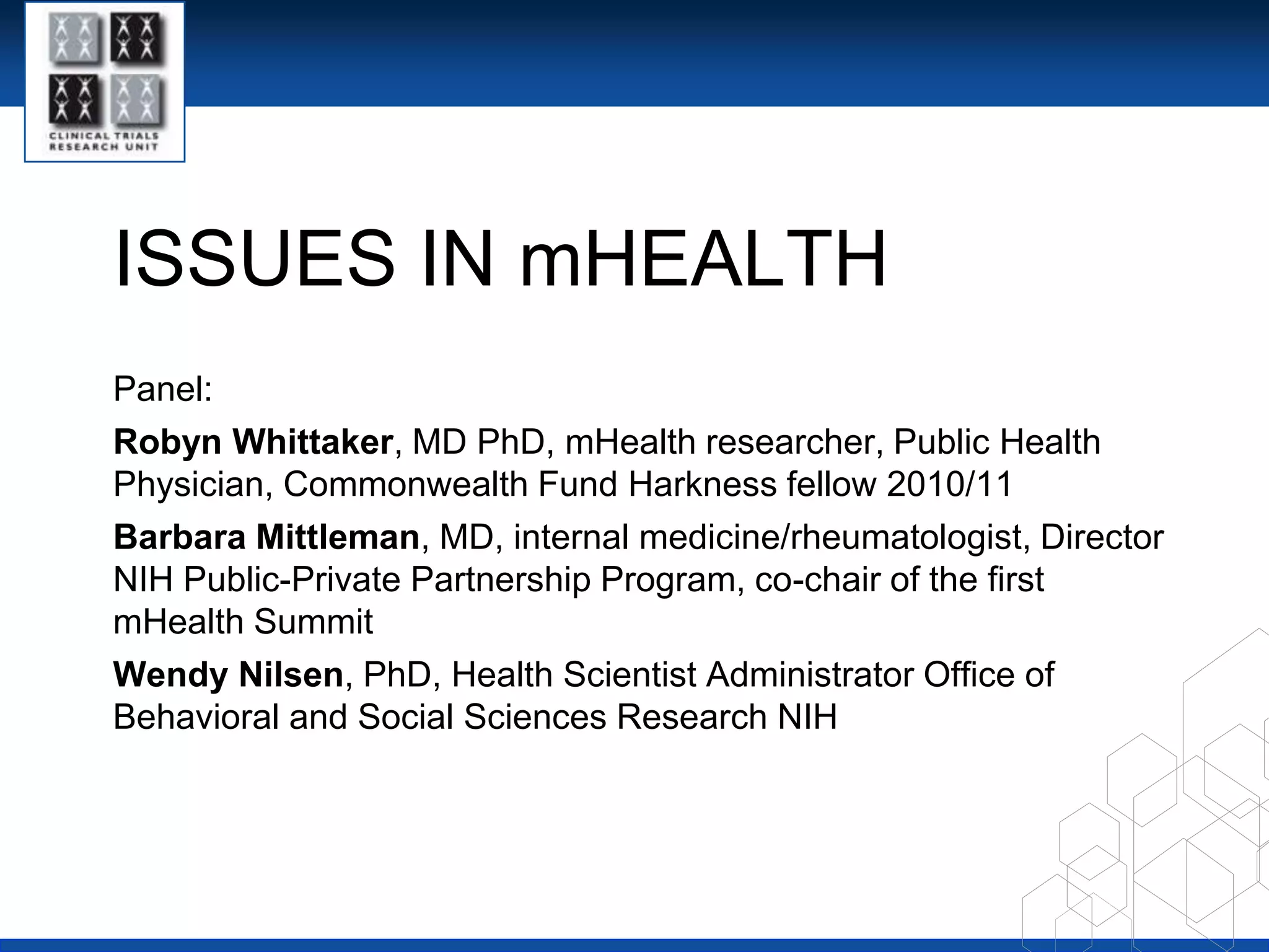 ISSUES IN mHEALTHPanel:Robyn Whittaker, MD PhD, mHealth researcher, Public Health Physician, Commonwealth Fund Harkness fellow 2010/11Barbara Mittleman, MD, internal medicine/rheumatologist, Director NIH Public-Private Partnership Program, co-chair of the first mHealth SummitWendy Nilsen, PhD, Health Scientist Administrator Office of Behavioral and Social Sciences Research NIH