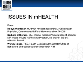 ISSUES IN mHEALTH Panel: Robyn Whittaker, MD PhD, mHealth researcher, Public Health Physician, Commonwealth Fund Harkness fellow 2010/11 Barbara Mittleman, MD, internal medicine/rheumatologist, Director NIH Public-Private Partnership Program, co-chair of the first mHealth Summit Wendy Nilsen, PhD, Health Scientist Administrator Office of Behavioral and Social Sciences Research NIH 