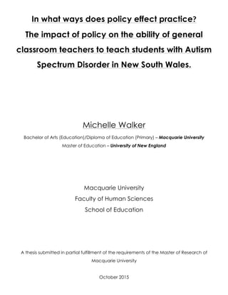 In what ways does policy effect practice?
The impact of policy on the ability of general
classroom teachers to teach students with Autism
Spectrum Disorder in New South Wales.
Michelle Walker
Bachelor of Arts (Education)/Diploma of Education (Primary) – Macquarie University
Master of Education – University of New England
Macquarie University
Faculty of Human Sciences
School of Education
A thesis submitted in partial fulfillment of the requirements of the Master of Research of
Macquarie University
October 2015
 
