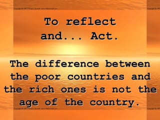 To reflectTo reflect
andand...... Act.Act.
The difference betweenThe difference between
the poor countries andthe poor countries and
the rich ones is not thethe rich ones is not the
age of the country.age of the country.
 